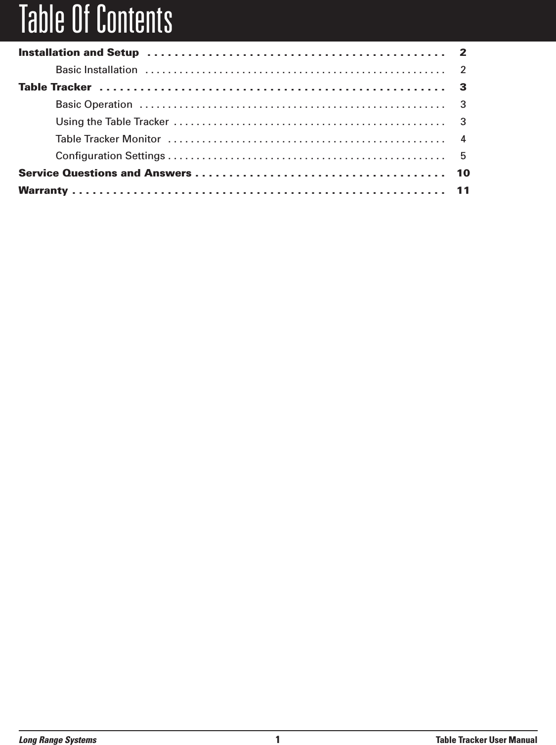 Table Of ContentsInstallation and Setup  . . . . . . . . . . . . . . . . . . . . . . . . . . . . . . . . . . . . . . . . . . . . 2Basic Installation  . . . . . . . . . . . . . . . . . . . . . . . . . . . . . . . . . . . . . . . . . . . . . . . . . . . . . 2Table Tracker  . . . . . . . . . . . . . . . . . . . . . . . . . . . . . . . . . . . . . . . . . . . . . . . . . . . 3Basic Operation  . . . . . . . . . . . . . . . . . . . . . . . . . . . . . . . . . . . . . . . . . . . . . . . . . . . . . . 3Using the Table Tracker  . . . . . . . . . . . . . . . . . . . . . . . . . . . . . . . . . . . . . . . . . . . . . . . . 3Table Tracker Monitor  . . . . . . . . . . . . . . . . . . . . . . . . . . . . . . . . . . . . . . . . . . . . . . . . . 4Configuration Settings . . . . . . . . . . . . . . . . . . . . . . . . . . . . . . . . . . . . . . . . . . . . . . . . . 5Service Questions and Answers . . . . . . . . . . . . . . . . . . . . . . . . . . . . . . . . . . . . . 10Warranty . . . . . . . . . . . . . . . . . . . . . . . . . . . . . . . . . . . . . . . . . . . . . . . . . . . . . . . 11Long Range Systems 1Table Tracker User Manual