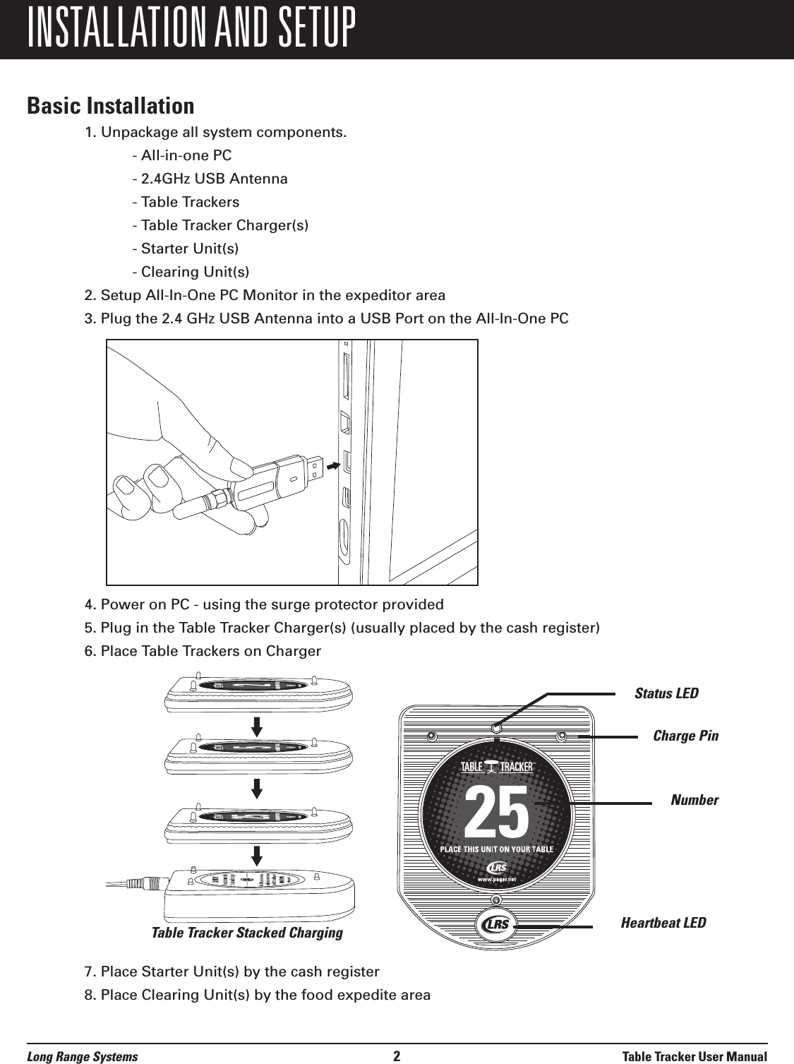 INSTALLATION AND SETUPBasic Installation1. Unpackage all system components.- All-in-one PC- 2.4GHz USB Antenna- Table Trackers- Table Tracker Charger(s)- Starter Unit(s)- Clearing Unit(s)2. Setup All-In-One PC Monitor in the expeditor area3. Plug the 2.4 GHz USB Antenna into a USB Port on the All-In-One PC4. Power on PC - using the surge protector provided5. Plug in the Table Tracker Charger(s) (usually placed by the cash register)6. Place Table Trackers on Charger7. Place Starter Unit(s) by the cash register8. Place Clearing Unit(s) by the food expedite areaStatus LEDCharge PinNumberHeartbeat LEDTable Tracker Stacked ChargingLong Range Systems 2Table Tracker User Manual