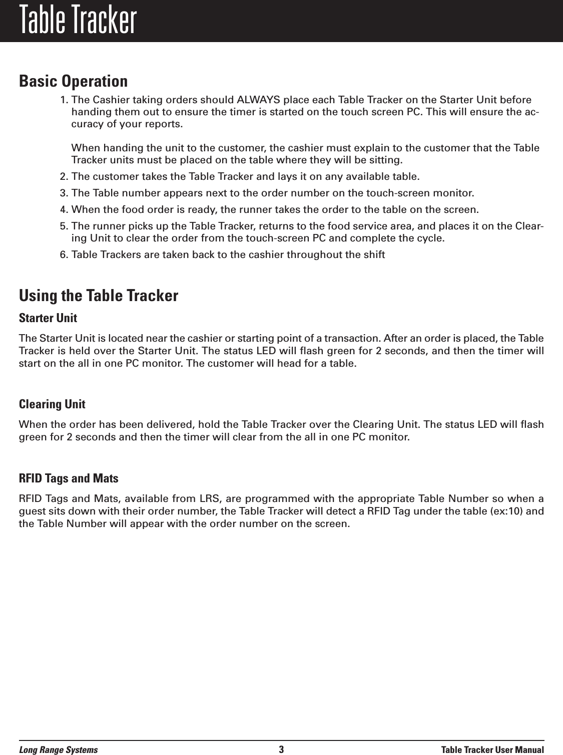 Table TrackerBasic Operation1. The Cashier taking orders should ALWAYS place each Table Tracker on the Starter Unit beforehanding them out to ensure the timer is started on the touch screen PC. This will ensure the ac-curacy of your reports.When handing the unit to the customer, the cashier must explain to the customer that the TableTracker units must be placed on the table where they will be sitting.2. The customer takes the Table Tracker and lays it on any available table.3. The Table number appears next to the order number on the touch-screen monitor.4. When the food order is ready, the runner takes the order to the table on the screen.5. The runner picks up the Table Tracker, returns to the food service area, and places it on the Clear-ing Unit to clear the order from the touch-screen PC and complete the cycle.6. Table Trackers are taken back to the cashier throughout the shiftUsing the Table TrackerStarter UnitThe Starter Unit is located near the cashier or starting point of a transaction. After an order is placed, the TableTracker is held over the Starter Unit. The status LED will flash green for 2 seconds, and then the timer willstart on the all in one PC monitor. The customer will head for a table.Clearing UnitWhen the order has been delivered, hold the Table Tracker over the Clearing Unit. The status LED will flashgreen for 2 seconds and then the timer will clear from the all in one PC monitor.RFID Tags and MatsRFID Tags and Mats, available from LRS, are programmed with the appropriate Table Number so when aguest sits down with their order number, the Table Tracker will detect a RFID Tag under the table (ex:10) andthe Table Number will appear with the order number on the screen.Long Range Systems 3Table Tracker User Manual