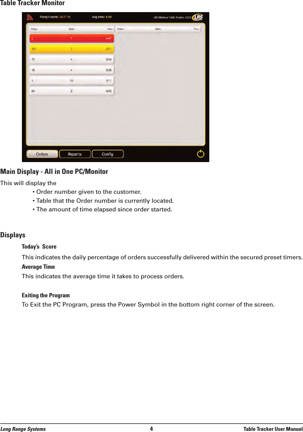 Table Tracker MonitorMain Display - All in One PC/MonitorThis will display the• Order number given to the customer.• Table that the Order number is currently located.• The amount of time elapsed since order started.DisplaysToday’s  ScoreThis indicates the daily percentage of orders successfully delivered within the secured preset timers. Average TimeThis indicates the average time it takes to process orders.Exiting the ProgramTo Exit the PC Program, press the Power Symbol in the bottom right corner of the screen.Long Range Systems 4Table Tracker User Manual