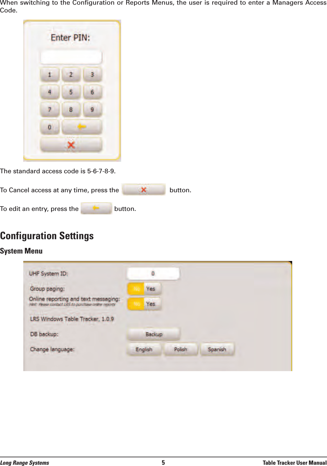 Long Range Systems 5Table Tracker User ManualWhen switching to the Configuration or Reports Menus, the user is required to enter a Managers AccessCode.The standard access code is 5-6-7-8-9.To Cancel access at any time, press the  button.To edit an entry, press the  button.Configuration SettingsSystem Menu