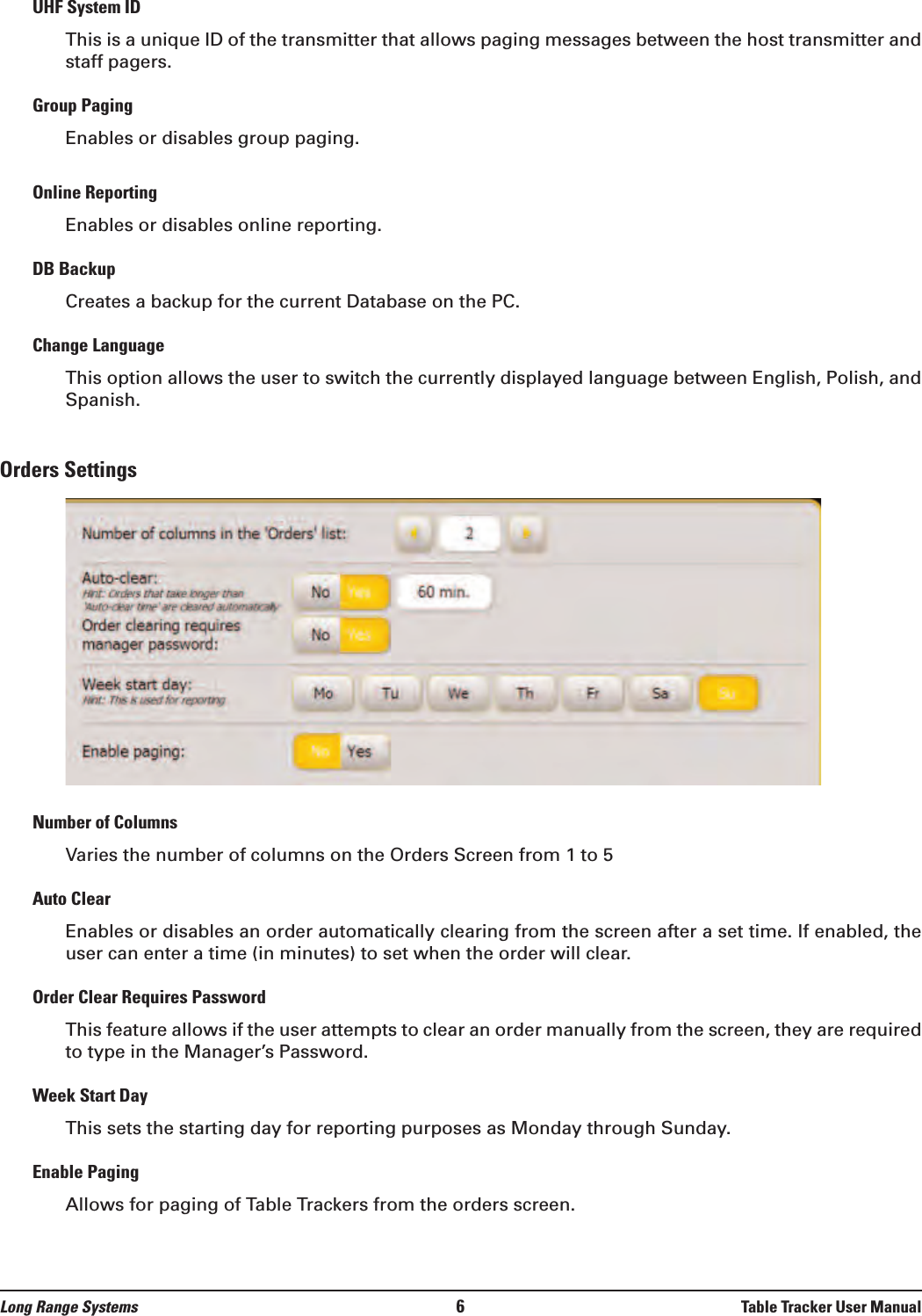 UHF System IDThis is a unique ID of the transmitter that allows paging messages between the host transmitter andstaff pagers.Group PagingEnables or disables group paging.Online ReportingEnables or disables online reporting.DB BackupCreates a backup for the current Database on the PC.Change LanguageThis option allows the user to switch the currently displayed language between English, Polish, andSpanish.Orders SettingsNumber of ColumnsVaries the number of columns on the Orders Screen from 1 to 5Auto ClearEnables or disables an order automatically clearing from the screen after a set time. If enabled, theuser can enter a time (in minutes) to set when the order will clear.Order Clear Requires PasswordThis feature allows if the user attempts to clear an order manually from the screen, they are requiredto type in the Manager’s Password.Week Start DayThis sets the starting day for reporting purposes as Monday through Sunday.Enable PagingAllows for paging of Table Trackers from the orders screen.Long Range Systems 6Table Tracker User Manual