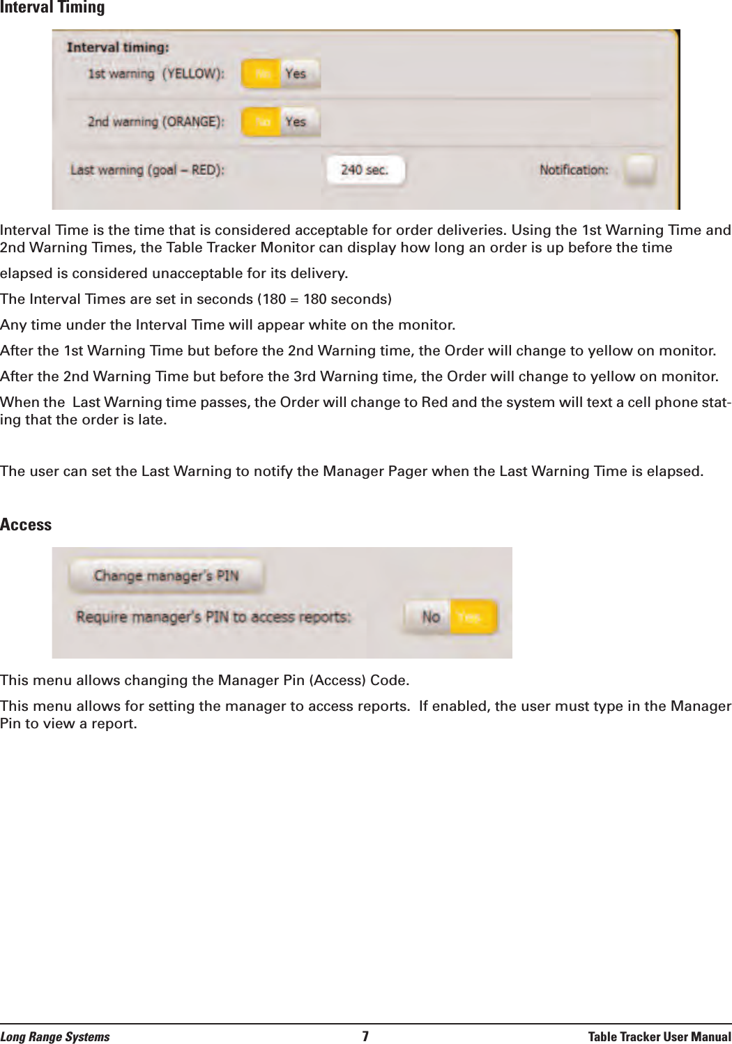 Long Range Systems 7Table Tracker User ManualInterval TimingInterval Time is the time that is considered acceptable for order deliveries. Using the 1st Warning Time and2nd Warning Times, the Table Tracker Monitor can display how long an order is up before the timeelapsed is considered unacceptable for its delivery.The Interval Times are set in seconds (180 = 180 seconds)Any time under the Interval Time will appear white on the monitor.After the 1st Warning Time but before the 2nd Warning time, the Order will change to yellow on monitor.After the 2nd Warning Time but before the 3rd Warning time, the Order will change to yellow on monitor.When the  Last Warning time passes, the Order will change to Red and the system will text a cell phone stat-ing that the order is late.The user can set the Last Warning to notify the Manager Pager when the Last Warning Time is elapsed.AccessThis menu allows changing the Manager Pin (Access) Code.This menu allows for setting the manager to access reports.  If enabled, the user must type in the ManagerPin to view a report.