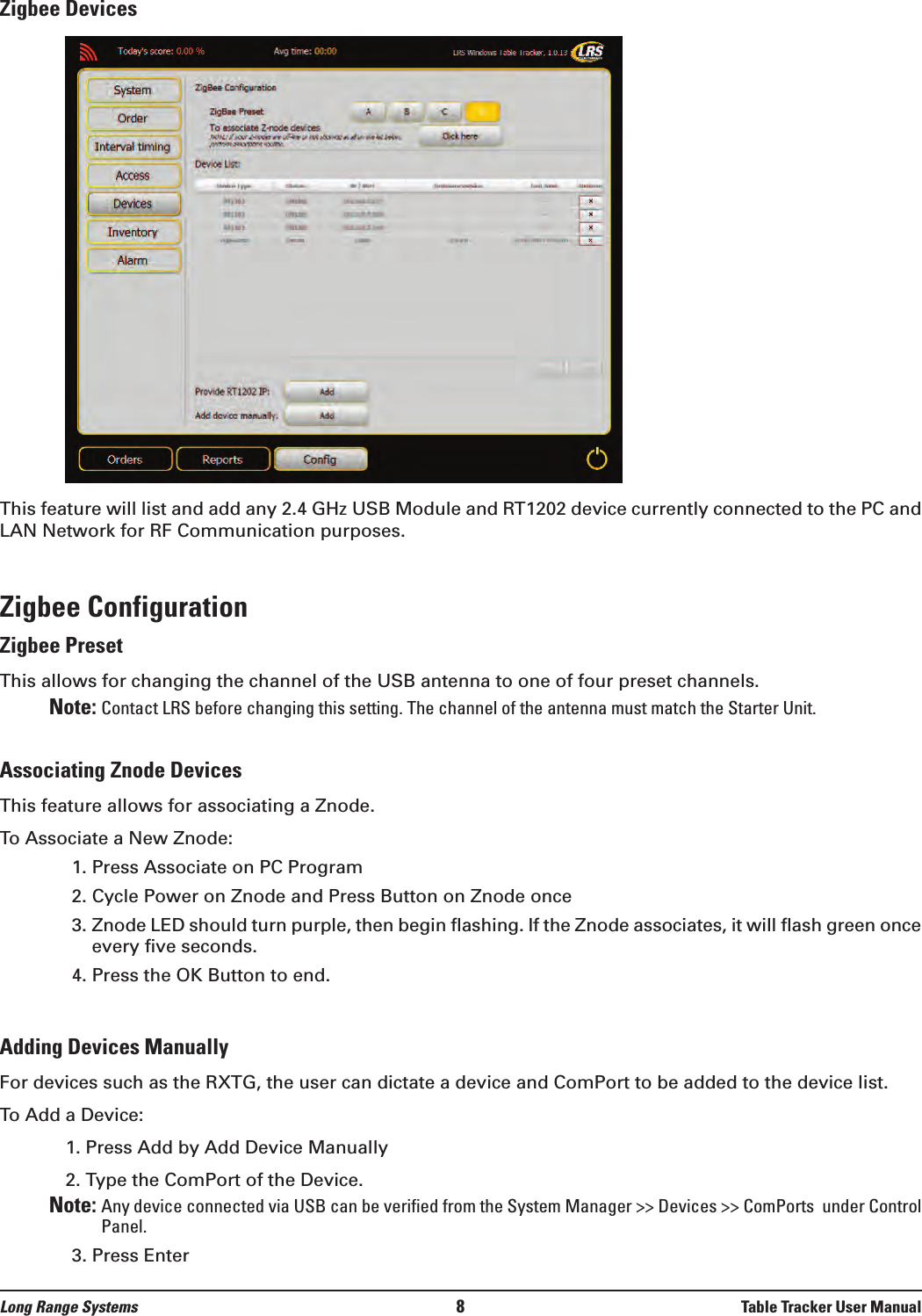 Zigbee DevicesThis feature will list and add any 2.4 GHz USB Module and RT1202 device currently connected to the PC andLAN Network for RF Communication purposes.Zigbee ConfigurationZigbee PresetThis allows for changing the channel of the USB antenna to one of four preset channels. Note: Contact LRS before changing this setting. The channel of the antenna must match the Starter Unit. Associating Znode DevicesThis feature allows for associating a Znode.To Associate a New Znode:1. Press Associate on PC Program2. Cycle Power on Znode and Press Button on Znode once3. Znode LED should turn purple, then begin flashing. If the Znode associates, it will flash green onceevery five seconds. 4. Press the OK Button to end.Adding Devices ManuallyFor devices such as the RXTG, the user can dictate a device and ComPort to be added to the device list.To Add a Device:1. Press Add by Add Device Manually2. Type the ComPort of the Device. Note: Any device connected via USB can be verified from the System Manager &gt;&gt; Devices &gt;&gt; ComPorts  under ControlPanel.3. Press Enter Long Range Systems 8Table Tracker User Manual