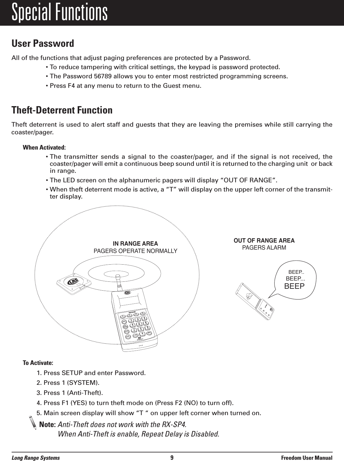 Special FunctionsUser PasswordAll of the functions that adjust paging preferences are protected by a Password.• To reduce tampering with critical settings, the keypad is password protected.• The Password 56789 allows you to enter most restricted programming screens.• Press F4 at any menu to return to the Guest menu.Theft-Deterrent Function Theft deterrent is used to alert staff and guests that they are leaving the premises while still carrying thecoaster/pager. When Activated:• The  transmitter  sends  a  signal  to  the  coaster/pager,  and  if  the  signal  is  not  received,  thecoaster/pager will emit a continuous beep sound until it is returned to the charging unit  or backin range.• The LED screen on the alphanumeric pagers will display “OUT OF RANGE”.• When theft deterrent mode is active, a “T” will display on the upper left corner of the transmit-ter display.To Activate:1. Press SETUP and enter Password.2. Press 1 (SYSTEM).3. Press 1 (Anti-Theft).4. Press F1 (YES) to turn theft mode on (Press F2 (NO) to turn off).5. Main screen display will show “T “ on upper left corner when turned on.Note: Anti-Theft does not work with the RX-SP4. When Anti-Theft is enable, Repeat Delay is Disabled.1234800.437.4996www.pager.netStar PagerIN RANGE AREAPAGERS OPERATE NORMALLYOUT OF RANGE AREAPAGERS ALARM BEEP..BEEP...BEEPLong Range Systems 9Freedom User Manual