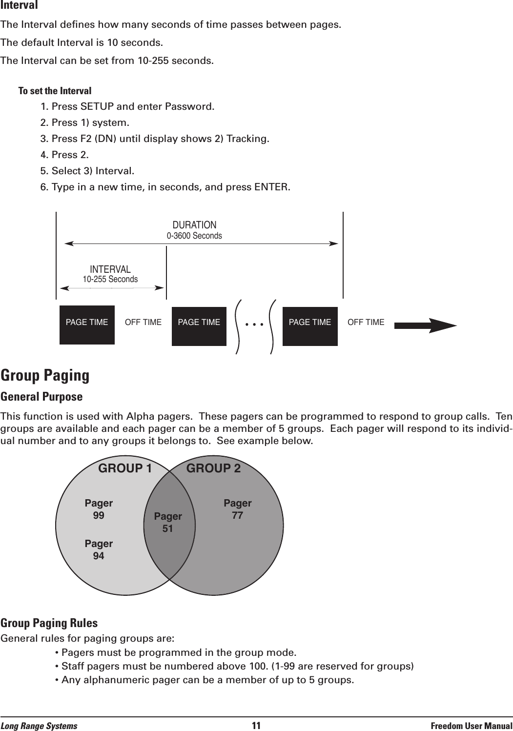 IntervalThe Interval defines how many seconds of time passes between pages. The default Interval is 10 seconds.The Interval can be set from 10-255 seconds.To set the Interval1. Press SETUP and enter Password.2. Press 1) system.3. Press F2 (DN) until display shows 2) Tracking.4. Press 2.5. Select 3) Interval.6. Type in a new time, in seconds, and press ENTER.Group PagingGeneral PurposeThis function is used with Alpha pagers.  These pagers can be programmed to respond to group calls.  Tengroups are available and each pager can be a member of 5 groups.  Each pager will respond to its individ-ual number and to any groups it belongs to.  See example below.Group Paging RulesGeneral rules for paging groups are:• Pagers must be programmed in the group mode.• Staff pagers must be numbered above 100. (1-99 are reserved for groups)• Any alphanumeric pager can be a member of up to 5 groups.GROUP 1 GROUP 2Pager99 Pager51Pager77Pager94DURATION0-3600 SecondsINTERVAL10-255 SecondsPAGE TIME • • •PAGE TIME PAGE TIMEOFF TIMEOFF TIMELong Range Systems 11 Freedom User Manual