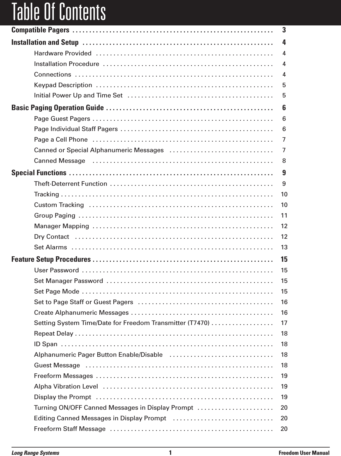 Table Of ContentsCompatible Pagers  . . . . . . . . . . . . . . . . . . . . . . . . . . . . . . . . . . . . . . . . . . . . . . . . . . . . . . . . . . . . 3Installation and Setup  . . . . . . . . . . . . . . . . . . . . . . . . . . . . . . . . . . . . . . . . . . . . . . . . . . . . . . . . . 4Hardware Provided  . . . . . . . . . . . . . . . . . . . . . . . . . . . . . . . . . . . . . . . . . . . . . . . . . . . 4Installation Procedure  . . . . . . . . . . . . . . . . . . . . . . . . . . . . . . . . . . . . . . . . . . . . . . . . . 4Connections  . . . . . . . . . . . . . . . . . . . . . . . . . . . . . . . . . . . . . . . . . . . . . . . . . . . . . . . . . 4Keypad Description  . . . . . . . . . . . . . . . . . . . . . . . . . . . . . . . . . . . . . . . . . . . . . . . . . . . 5Initial Power Up and Time Set  . . . . . . . . . . . . . . . . . . . . . . . . . . . . . . . . . . . . . . . . . . 5Basic Paging Operation Guide . . . . . . . . . . . . . . . . . . . . . . . . . . . . . . . . . . . . . . . . . . . . . . . . . . 6Page Guest Pagers . . . . . . . . . . . . . . . . . . . . . . . . . . . . . . . . . . . . . . . . . . . . . . . . . . . . 6Page Individual Staff Pagers  . . . . . . . . . . . . . . . . . . . . . . . . . . . . . . . . . . . . . . . . . . . . 6Page a Cell Phone   . . . . . . . . . . . . . . . . . . . . . . . . . . . . . . . . . . . . . . . . . . . . . . . . . . . . 7Canned or Special Alphanumeric Messages   . . . . . . . . . . . . . . . . . . . . . . . . . . . . . . 7Canned Message    . . . . . . . . . . . . . . . . . . . . . . . . . . . . . . . . . . . . . . . . . . . . . . . . . . . . 8Special Functions  . . . . . . . . . . . . . . . . . . . . . . . . . . . . . . . . . . . . . . . . . . . . . . . . . . . . . . . . . . . . . 9Theft-Deterrent Function  . . . . . . . . . . . . . . . . . . . . . . . . . . . . . . . . . . . . . . . . . . . . . . . 9Tracking . . . . . . . . . . . . . . . . . . . . . . . . . . . . . . . . . . . . . . . . . . . . . . . . . . . . . . . . . . . . . 10Custom Tracking   . . . . . . . . . . . . . . . . . . . . . . . . . . . . . . . . . . . . . . . . . . . . . . . . . . . . . 10Group Paging  . . . . . . . . . . . . . . . . . . . . . . . . . . . . . . . . . . . . . . . . . . . . . . . . . . . . . . . . 11Manager Mapping  . . . . . . . . . . . . . . . . . . . . . . . . . . . . . . . . . . . . . . . . . . . . . . . . . . . . 12Dry Contact   . . . . . . . . . . . . . . . . . . . . . . . . . . . . . . . . . . . . . . . . . . . . . . . . . . . . . . . . . 12Set Alarms  . . . . . . . . . . . . . . . . . . . . . . . . . . . . . . . . . . . . . . . . . . . . . . . . . . . . . . . . . . 13Feature Setup Procedures . . . . . . . . . . . . . . . . . . . . . . . . . . . . . . . . . . . . . . . . . . . . . . . . . . . . . . 15User Password  . . . . . . . . . . . . . . . . . . . . . . . . . . . . . . . . . . . . . . . . . . . . . . . . . . . . . . . 15Set Manager Password  . . . . . . . . . . . . . . . . . . . . . . . . . . . . . . . . . . . . . . . . . . . . . . . . 15Set Page Mode  . . . . . . . . . . . . . . . . . . . . . . . . . . . . . . . . . . . . . . . . . . . . . . . . . . . . . . . 15Set to Page Staff or Guest Pagers  . . . . . . . . . . . . . . . . . . . . . . . . . . . . . . . . . . . . . . . 16Create Alphanumeric Messages . . . . . . . . . . . . . . . . . . . . . . . . . . . . . . . . . . . . . . . . . 16Setting System Time/Date for Freedom Transmitter (T7470) . . . . . . . . . . . . . . . . . . 17Repeat Delay . . . . . . . . . . . . . . . . . . . . . . . . . . . . . . . . . . . . . . . . . . . . . . . . . . . . . . . . . 18ID Span  . . . . . . . . . . . . . . . . . . . . . . . . . . . . . . . . . . . . . . . . . . . . . . . . . . . . . . . . . . . . . 18Alphanumeric Pager Button Enable/Disable   . . . . . . . . . . . . . . . . . . . . . . . . . . . . . . 18Guest Message   . . . . . . . . . . . . . . . . . . . . . . . . . . . . . . . . . . . . . . . . . . . . . . . . . . . . . . 18Freeform Messages  . . . . . . . . . . . . . . . . . . . . . . . . . . . . . . . . . . . . . . . . . . . . . . . . . . . 19Alpha Vibration Level   . . . . . . . . . . . . . . . . . . . . . . . . . . . . . . . . . . . . . . . . . . . . . . . . . 19Display the Prompt  . . . . . . . . . . . . . . . . . . . . . . . . . . . . . . . . . . . . . . . . . . . . . . . . . . . 19Turning ON/OFF Canned Messages in Display Prompt  . . . . . . . . . . . . . . . . . . . . . . 20Editing Canned Messages in Display Prompt   . . . . . . . . . . . . . . . . . . . . . . . . . . . . . 20Freeform Staff Message  . . . . . . . . . . . . . . . . . . . . . . . . . . . . . . . . . . . . . . . . . . . . . . . 20Long Range Systems 1Freedom User Manual