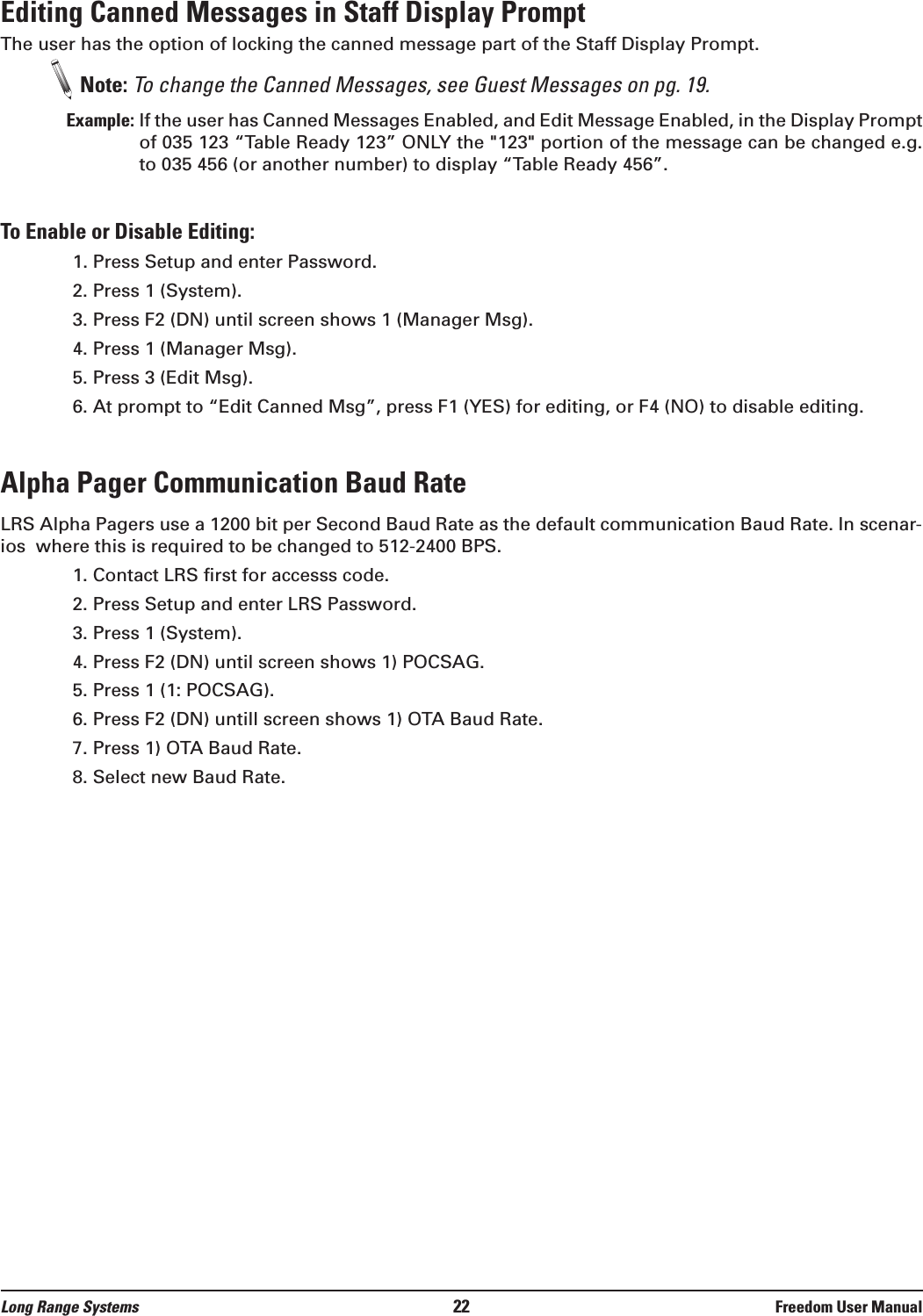 Editing Canned Messages in Staff Display PromptThe user has the option of locking the canned message part of the Staff Display Prompt. Note: To change the Canned Messages, see Guest Messages on pg. 19.Example: If the user has Canned Messages Enabled, and Edit Message Enabled, in the Display Promptof 035 123 “Table Ready 123” ONLY the &quot;123&quot; portion of the message can be changed e.g.to 035 456 (or another number) to display “Table Ready 456”.To Enable or Disable Editing:1. Press Setup and enter Password.2. Press 1 (System).3. Press F2 (DN) until screen shows 1 (Manager Msg).4. Press 1 (Manager Msg).5. Press 3 (Edit Msg).6. At prompt to “Edit Canned Msg”, press F1 (YES) for editing, or F4 (NO) to disable editing.Alpha Pager Communication Baud RateLRS Alpha Pagers use a 1200 bit per Second Baud Rate as the default communication Baud Rate. In scenar-ios  where this is required to be changed to 512-2400 BPS.1. Contact LRS first for accesss code.2. Press Setup and enter LRS Password.3. Press 1 (System).4. Press F2 (DN) until screen shows 1) POCSAG.5. Press 1 (1: POCSAG).6. Press F2 (DN) untill screen shows 1) OTA Baud Rate.7. Press 1) OTA Baud Rate.8. Select new Baud Rate.Long Range Systems 22 Freedom User Manual