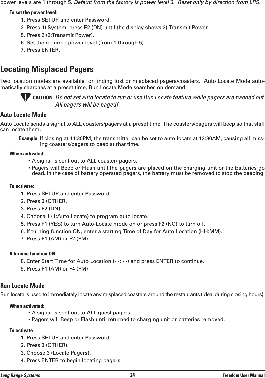 power levels are 1 through 5. Default from the factory is power level 3.  Reset only by direction from LRS.To set the power level:1. Press SETUP and enter Password.2. Press 1) System, press F2 (DN) until the display shows 2) Transmit Power.5. Press 2 (2:Transmit Power).6. Set the required power level (from 1 through 5).7. Press ENTER.Locating Misplaced Pagers Two location modes are available for finding lost or misplaced pagers/coasters.  Auto Locate Mode auto-matically searches at a preset time, Run Locate Mode searches on demand.CAUTION: Do not set auto locate to run or use Run Locate feature while pagers are handed out.All pagers will be paged!Auto Locate ModeAuto Locate sends a signal to ALL coasters/pagers at a preset time. The coasters/pagers will beep so that staffcan locate them. Example: If closing at 11:30PM, the transmitter can be set to auto locate at 12:30AM, causing all miss-ing coasters/pagers to beep at that time.When activated:• A signal is sent out to ALL coaster/ pagers.• Pagers will Beep or Flash until the pagers are placed on the charging unit or the batteries godead. In the case of battery operated pagers, the battery must be removed to stop the beeping.To activate:1. Press SETUP and enter Password. 2. Press 3 (OTHER.3. Press F2 (DN).4. Choose 1 (1:Auto Locate) to program auto locate.5. Press F1 (YES) to turn Auto-Locate mode on or press F2 (NO) to turn off.6. If turning function ON, enter a starting Time of Day for Auto Location (HH:MM).7. Press F1 (AM) or F2 (PM).If turning function ON:8. Enter Start Time for Auto Location (- -: - -) and press ENTER to continue.9. Press F1 (AM) or F4 (PM).Run Locate ModeRun locate is used to immediately locate any misplaced coasters around the restaurants (ideal during closing hours).When activated:• A signal is sent out to ALL guest pagers.• Pagers will Beep or Flash until returned to charging unit or batteries removed.To activate1. Press SETUP and enter Password.2. Press 3 (OTHER).3. Choose 3 (Locate Pagers).4. Press ENTER to begin locating pagers.!Long Range Systems 24 Freedom User Manual