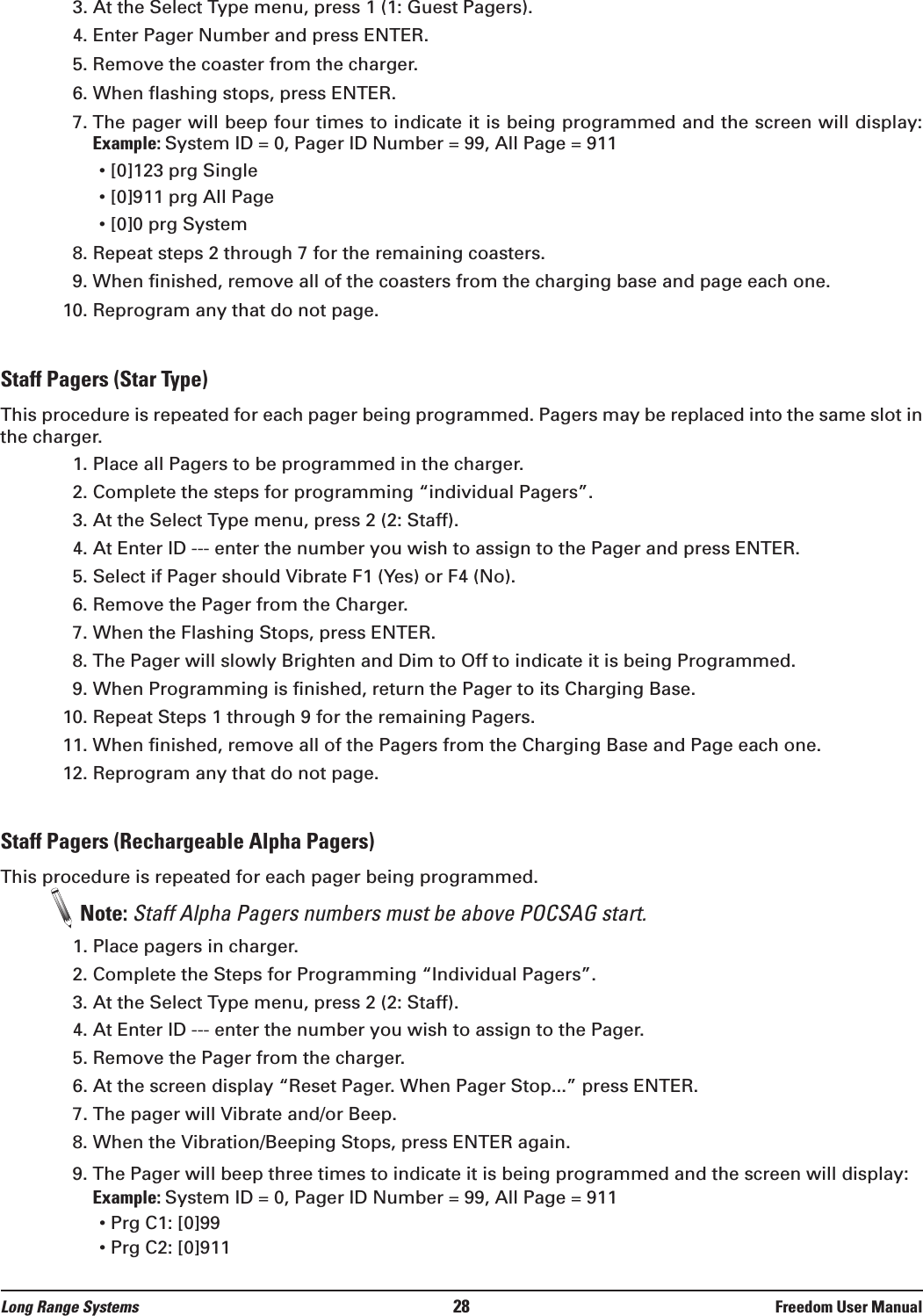 3. At the Select Type menu, press 1 (1: Guest Pagers).4. Enter Pager Number and press ENTER.5. Remove the coaster from the charger.6. When flashing stops, press ENTER.7. The pager will beep four times to indicate it is being programmed and the screen will display: Example: System ID = 0, Pager ID Number = 99, All Page = 911• [0]123 prg Single• [0]911 prg All Page• [0]0 prg System8. Repeat steps 2 through 7 for the remaining coasters.9. When finished, remove all of the coasters from the charging base and page each one.10. Reprogram any that do not page.Staff Pagers (Star Type)This procedure is repeated for each pager being programmed. Pagers may be replaced into the same slot inthe charger.1. Place all Pagers to be programmed in the charger.2. Complete the steps for programming “individual Pagers”.3. At the Select Type menu, press 2 (2: Staff).4. At Enter ID --- enter the number you wish to assign to the Pager and press ENTER.5. Select if Pager should Vibrate F1 (Yes) or F4 (No).6. Remove the Pager from the Charger. 7. When the Flashing Stops, press ENTER.8. The Pager will slowly Brighten and Dim to Off to indicate it is being Programmed.9. When Programming is finished, return the Pager to its Charging Base.10. Repeat Steps 1 through 9 for the remaining Pagers.11. When finished, remove all of the Pagers from the Charging Base and Page each one.12. Reprogram any that do not page.Staff Pagers (Rechargeable Alpha Pagers)This procedure is repeated for each pager being programmed.Note: Staff Alpha Pagers numbers must be above POCSAG start.1. Place pagers in charger.2. Complete the Steps for Programming “Individual Pagers”.3. At the Select Type menu, press 2 (2: Staff). 4. At Enter ID --- enter the number you wish to assign to the Pager. 5. Remove the Pager from the charger.6. At the screen display “Reset Pager. When Pager Stop...” press ENTER.7. The pager will Vibrate and/or Beep.8. When the Vibration/Beeping Stops, press ENTER again.9. The Pager will beep three times to indicate it is being programmed and the screen will display: Example: System ID = 0, Pager ID Number = 99, All Page = 911• Prg C1: [0]99• Prg C2: [0]911Long Range Systems 28 Freedom User Manual