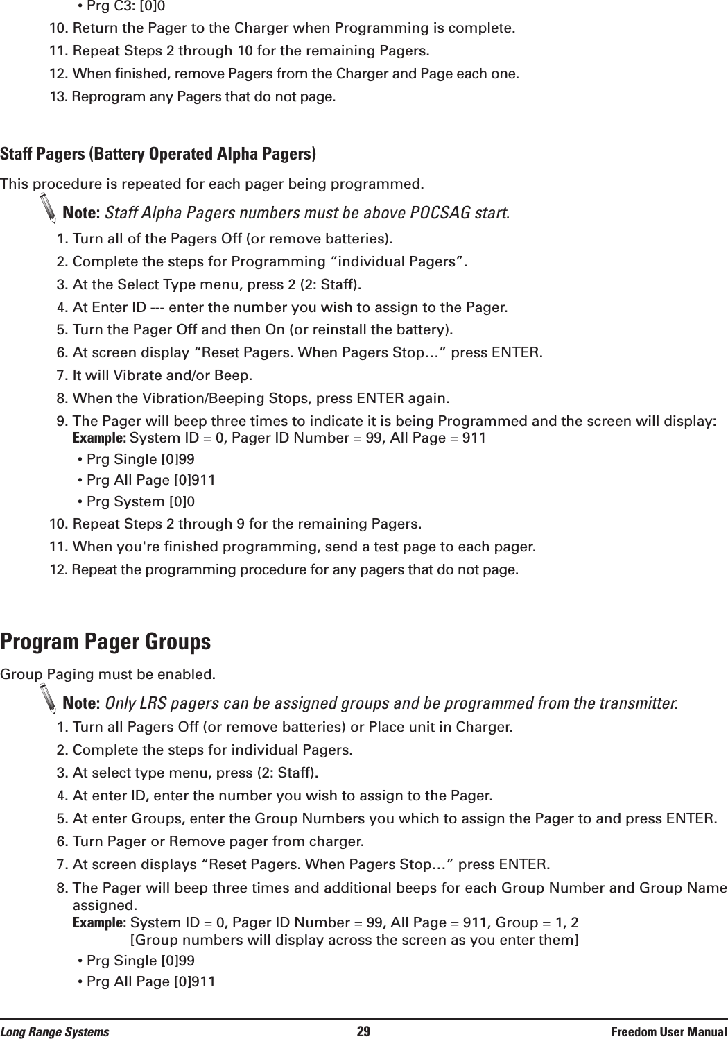 • Prg C3: [0]010. Return the Pager to the Charger when Programming is complete.11. Repeat Steps 2 through 10 for the remaining Pagers.12. When finished, remove Pagers from the Charger and Page each one. 13. Reprogram any Pagers that do not page.Staff Pagers (Battery Operated Alpha Pagers)This procedure is repeated for each pager being programmed.Note: Staff Alpha Pagers numbers must be above POCSAG start.1. Turn all of the Pagers Off (or remove batteries).2. Complete the steps for Programming “individual Pagers”.3. At the Select Type menu, press 2 (2: Staff).4. At Enter ID --- enter the number you wish to assign to the Pager.  5. Turn the Pager Off and then On (or reinstall the battery).6. At screen display “Reset Pagers. When Pagers Stop…” press ENTER.7. It will Vibrate and/or Beep.8. When the Vibration/Beeping Stops, press ENTER again.9. The Pager will beep three times to indicate it is being Programmed and the screen will display: Example: System ID = 0, Pager ID Number = 99, All Page = 911• Prg Single [0]99• Prg All Page [0]911• Prg System [0]010. Repeat Steps 2 through 9 for the remaining Pagers.11. When you&apos;re finished programming, send a test page to each pager.12. Repeat the programming procedure for any pagers that do not page.Program Pager GroupsGroup Paging must be enabled.Note: Only LRS pagers can be assigned groups and be programmed from the transmitter.1. Turn all Pagers Off (or remove batteries) or Place unit in Charger.2. Complete the steps for individual Pagers.3. At select type menu, press (2: Staff).4. At enter ID, enter the number you wish to assign to the Pager. 5. At enter Groups, enter the Group Numbers you which to assign the Pager to and press ENTER. 6. Turn Pager or Remove pager from charger.7. At screen displays “Reset Pagers. When Pagers Stop…” press ENTER.8. The Pager will beep three times and additional beeps for each Group Number and Group Nameassigned.Example: System ID = 0, Pager ID Number = 99, All Page = 911, Group = 1, 2[Group numbers will display across the screen as you enter them]• Prg Single [0]99• Prg All Page [0]911Long Range Systems 29 Freedom User Manual