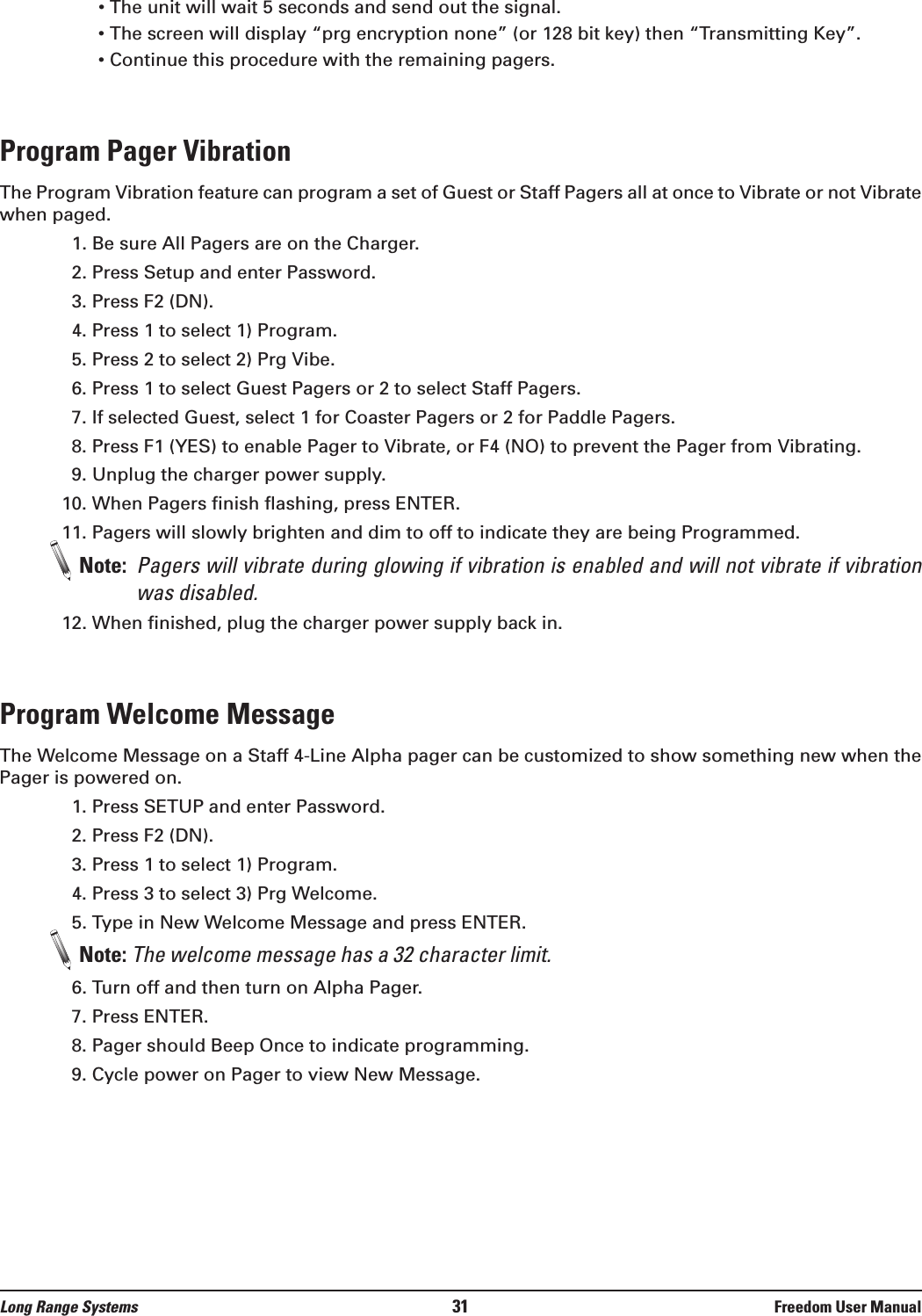 • The unit will wait 5 seconds and send out the signal.• The screen will display “prg encryption none” (or 128 bit key) then “Transmitting Key”.• Continue this procedure with the remaining pagers.Program Pager VibrationThe Program Vibration feature can program a set of Guest or Staff Pagers all at once to Vibrate or not Vibratewhen paged. 1. Be sure All Pagers are on the Charger.2. Press Setup and enter Password.3. Press F2 (DN).4. Press 1 to select 1) Program.5. Press 2 to select 2) Prg Vibe.6. Press 1 to select Guest Pagers or 2 to select Staff Pagers.7. If selected Guest, select 1 for Coaster Pagers or 2 for Paddle Pagers.8. Press F1 (YES) to enable Pager to Vibrate, or F4 (NO) to prevent the Pager from Vibrating.9. Unplug the charger power supply.10. When Pagers finish flashing, press ENTER.11. Pagers will slowly brighten and dim to off to indicate they are being Programmed.Note:  Pagers will vibrate during glowing if vibration is enabled and will not vibrate if vibrationwas disabled. 12. When finished, plug the charger power supply back in.Program Welcome MessageThe Welcome Message on a Staff 4-Line Alpha pager can be customized to show something new when thePager is powered on. 1. Press SETUP and enter Password.2. Press F2 (DN).3. Press 1 to select 1) Program.4. Press 3 to select 3) Prg Welcome.5. Type in New Welcome Message and press ENTER.Note: The welcome message has a 32 character limit.6. Turn off and then turn on Alpha Pager.7. Press ENTER.8. Pager should Beep Once to indicate programming.9. Cycle power on Pager to view New Message.Long Range Systems 31 Freedom User Manual