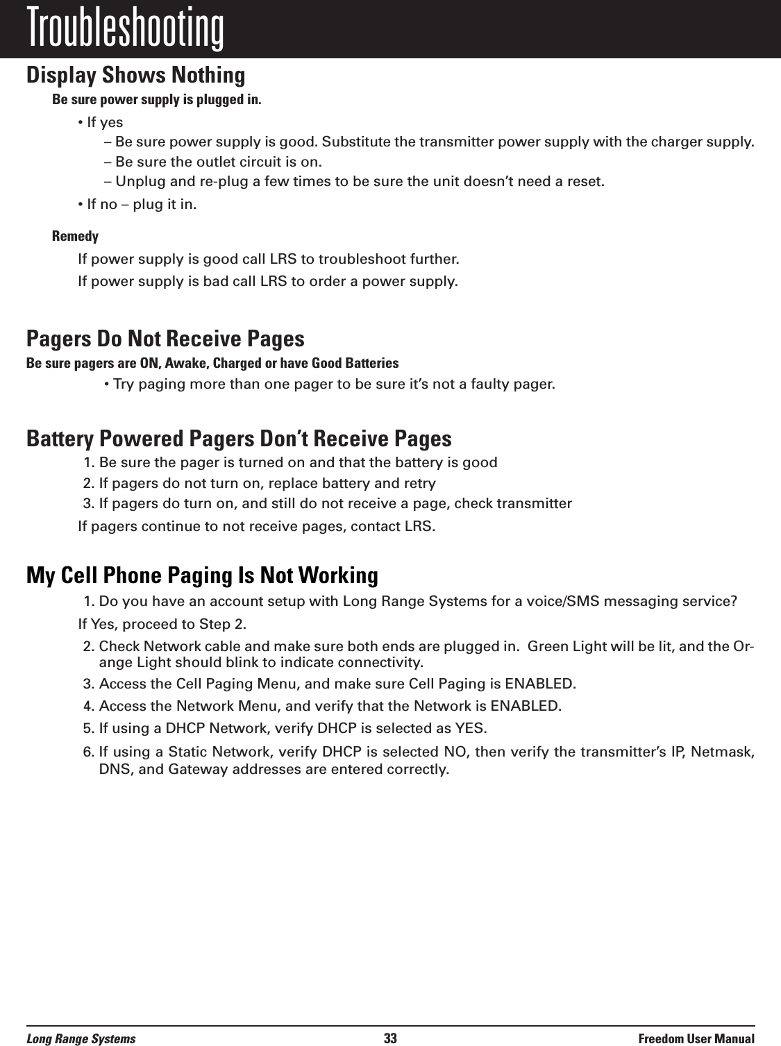 TroubleshootingDisplay Shows NothingBe sure power supply is plugged in.• If yes– Be sure power supply is good. Substitute the transmitter power supply with the charger supply.– Be sure the outlet circuit is on.– Unplug and re-plug a few times to be sure the unit doesn’t need a reset.• If no – plug it in. RemedyIf power supply is good call LRS to troubleshoot further.If power supply is bad call LRS to order a power supply.Pagers Do Not Receive PagesBe sure pagers are ON, Awake, Charged or have Good Batteries• Try paging more than one pager to be sure it’s not a faulty pager.Battery Powered Pagers Don’t Receive Pages1. Be sure the pager is turned on and that the battery is good2. If pagers do not turn on, replace battery and retry3. If pagers do turn on, and still do not receive a page, check transmitterIf pagers continue to not receive pages, contact LRS.My Cell Phone Paging Is Not Working1. Do you have an account setup with Long Range Systems for a voice/SMS messaging service?If Yes, proceed to Step 2. 2. Check Network cable and make sure both ends are plugged in.  Green Light will be lit, and the Or-ange Light should blink to indicate connectivity.3. Access the Cell Paging Menu, and make sure Cell Paging is ENABLED.4. Access the Network Menu, and verify that the Network is ENABLED.5. If using a DHCP Network, verify DHCP is selected as YES.6. If using a Static Network, verify DHCP is selected NO, then verify the transmitter’s IP, Netmask,DNS, and Gateway addresses are entered correctly.Long Range Systems 33 Freedom User Manual