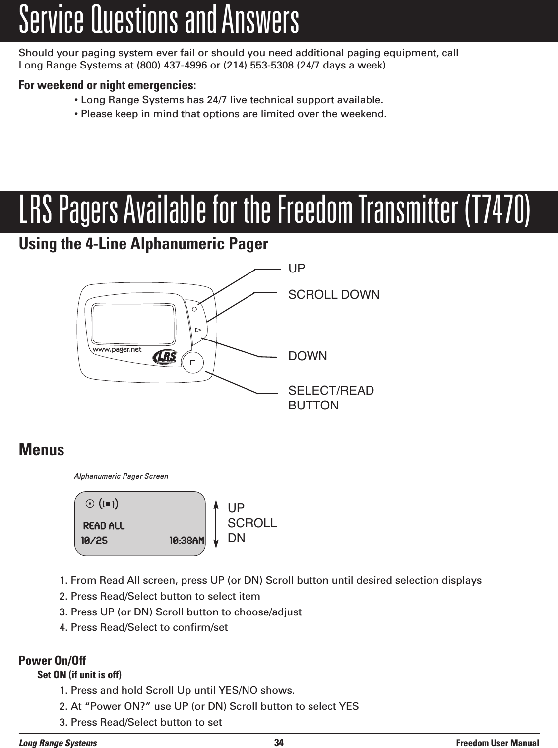 Service Questions and AnswersShould your paging system ever fail or should you need additional paging equipment, call Long Range Systems at (800) 437-4996 or (214) 553-5308 (24/7 days a week)For weekend or night emergencies: • Long Range Systems has 24/7 live technical support available.• Please keep in mind that options are limited over the weekend.LRS Pagers Available for the Freedom Transmitter (T7470)Using the 4-Line Alphanumeric PagerMenusAlphanumeric Pager Screen1. From Read All screen, press UP (or DN) Scroll button until desired selection displays2. Press Read/Select button to select item3. Press UP (or DN) Scroll button to choose/adjust 4. Press Read/Select to confirm/setPower On/OffSet ON (if unit is off)1. Press and hold Scroll Up until YES/NO shows.2. At “Power ON?” use UP (or DN) Scroll button to select YES3. Press Read/Select button to setwww.pager.netUPSCROLL DOWNDOWNSELECT/READBUTTONReadAll10/25 10:38amUPSCROLLDNLong Range Systems 34 Freedom User Manual