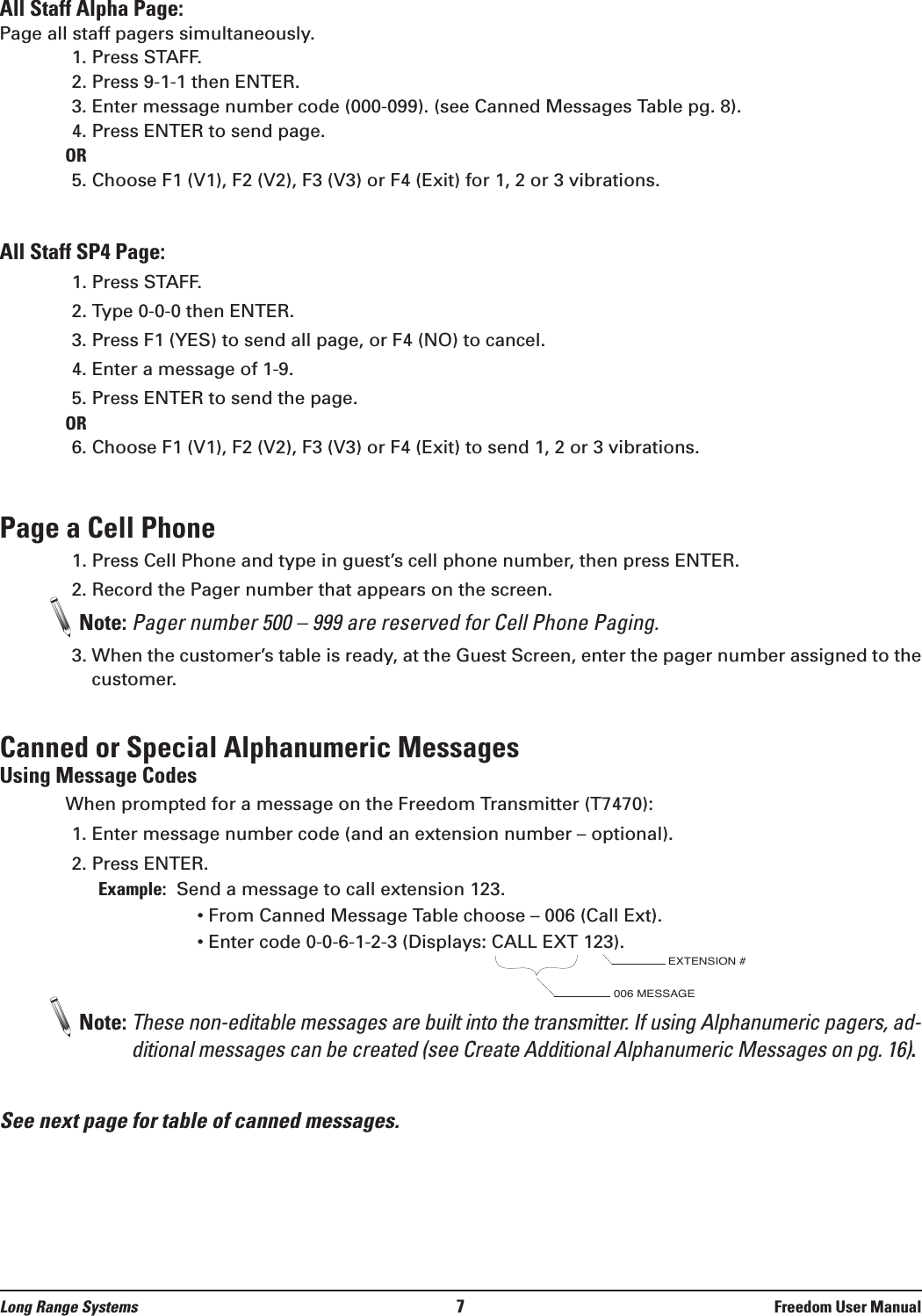 Long Range Systems 7Freedom User ManualAll Staff Alpha Page: Page all staff pagers simultaneously.1. Press STAFF.2. Press 9-1-1 then ENTER.3. Enter message number code (000-099). (see Canned Messages Table pg. 8). 4. Press ENTER to send page.OR5. Choose F1 (V1), F2 (V2), F3 (V3) or F4 (Exit) for 1, 2 or 3 vibrations.All Staff SP4 Page:1. Press STAFF.2. Type 0-0-0 then ENTER.3. Press F1 (YES) to send all page, or F4 (NO) to cancel.4. Enter a message of 1-9.5. Press ENTER to send the page.OR6. Choose F1 (V1), F2 (V2), F3 (V3) or F4 (Exit) to send 1, 2 or 3 vibrations.Page a Cell Phone1. Press Cell Phone and type in guest’s cell phone number, then press ENTER.2. Record the Pager number that appears on the screen.Note: Pager number 500 – 999 are reserved for Cell Phone Paging.3. When the customer’s table is ready, at the Guest Screen, enter the pager number assigned to thecustomer.Canned or Special Alphanumeric MessagesUsing Message CodesWhen prompted for a message on the Freedom Transmitter (T7470):1. Enter message number code (and an extension number – optional).2. Press ENTER.Example: Send a message to call extension 123.  • From Canned Message Table choose – 006 (Call Ext).• Enter code 0-0-6-1-2-3 (Displays: CALL EXT 123).Note: These non-editable messages are built into the transmitter. If using Alphanumeric pagers, ad-ditional messages can be created (see Create Additional Alphanumeric Messages on pg. 16).See next page for table of canned messages. 006 MESSAGEEXTENSION #