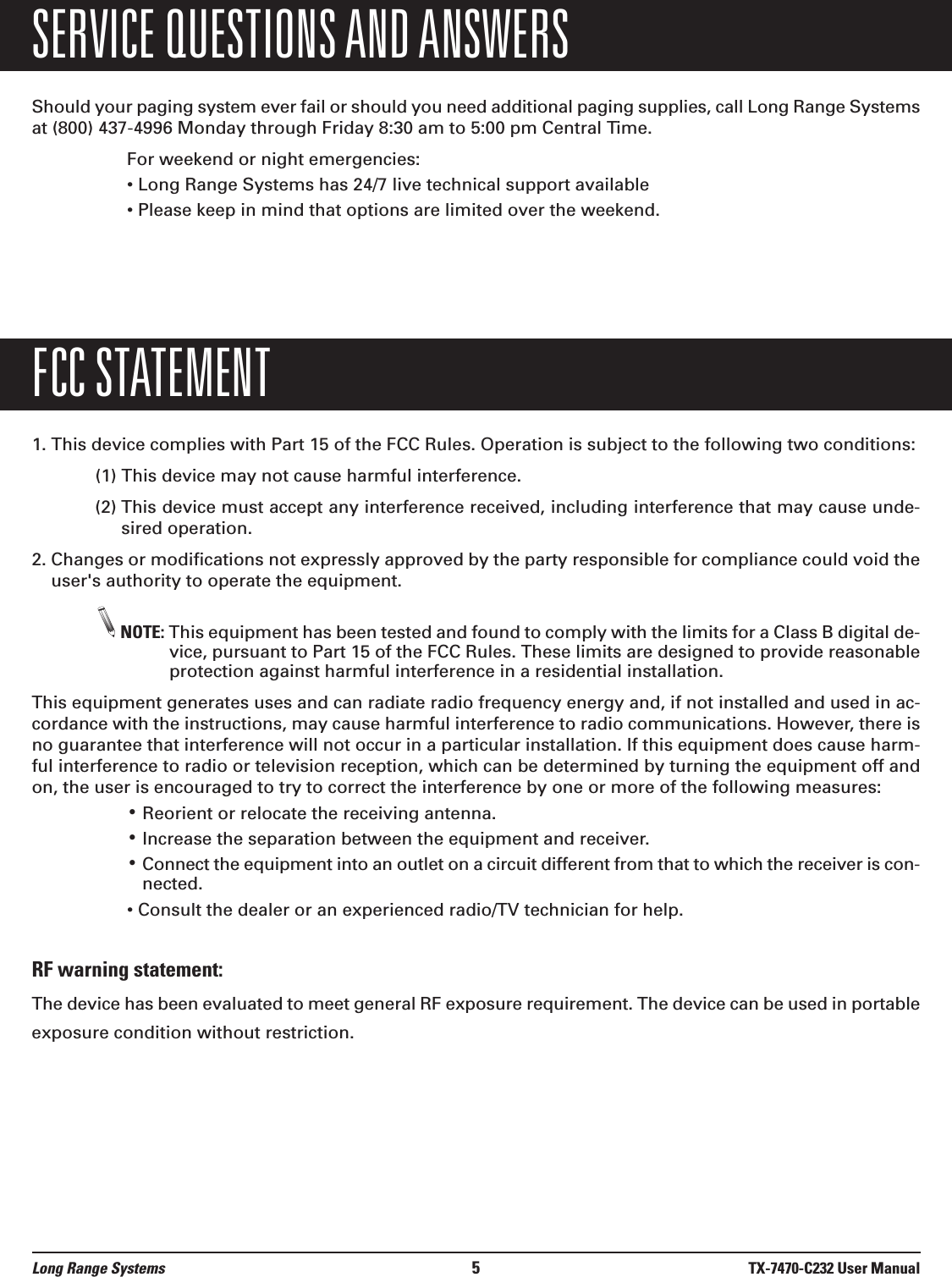 Long Range Systems 5TX-7470-C232 User ManualSERVICE QUESTIONS AND ANSWERSShould your paging system ever fail or should you need additional paging supplies, call Long Range Systemsat (800) 437-4996 Monday through Friday 8:30 am to 5:00 pm Central Time.For weekend or night emergencies: • Long Range Systems has 24/7 live technical support available• Please keep in mind that options are limited over the weekend.FCC STATEMENT1. This device complies with Part 15 of the FCC Rules. Operation is subject to the following two conditions:(1) This device may not cause harmful interference.(2) This device must accept any interference received, including interference that may cause unde-sired operation.2. Changes or modifications not expressly approved by the party responsible for compliance could void theuser&apos;s authority to operate the equipment.NOTE: This equipment has been tested and found to comply with the limits for a Class B digital de-vice, pursuant to Part 15 of the FCC Rules. These limits are designed to provide reasonableprotection against harmful interference in a residential installation.This equipment generates uses and can radiate radio frequency energy and, if not installed and used in ac-cordance with the instructions, may cause harmful interference to radio communications. However, there isno guarantee that interference will not occur in a particular installation. If this equipment does cause harm-ful interference to radio or television reception, which can be determined by turning the equipment off andon, the user is encouraged to try to correct the interference by one or more of the following measures:•Reorient or relocate the receiving antenna.•Increase the separation between the equipment and receiver.•Connect the equipment into an outlet on a circuit different from that to which the receiver is con-nected.• Consult the dealer or an experienced radio/TV technician for help.RF warning statement:The device has been evaluated to meet general RF exposure requirement. The device can be used in portableexposure condition without restriction.