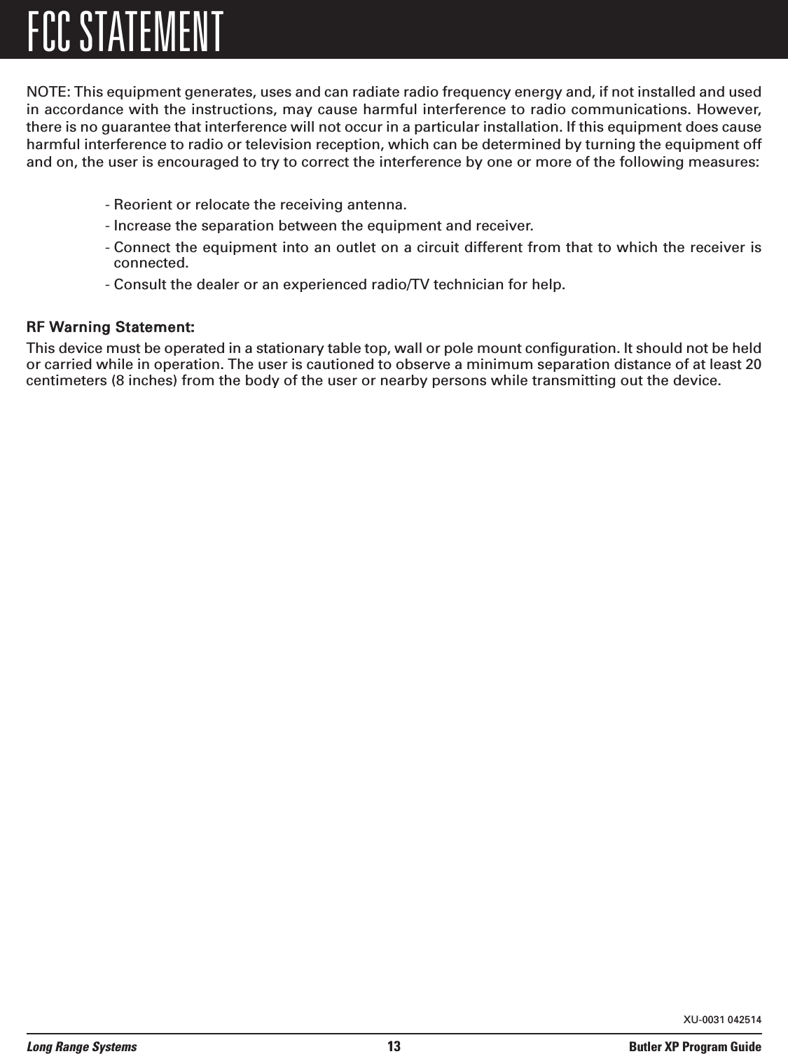 FCC STATEMENTNOTE: This equipment generates, uses and can radiate radio frequency energy and, if not installed and usedin accordance with the instructions, may cause harmful interference to radio communications. However,there is no guarantee that interference will not occur in a particular installation. If this equipment does causeharmful interference to radio or television reception, which can be determined by turning the equipment offand on, the user is encouraged to try to correct the interference by one or more of the following measures:- Reorient or relocate the receiving antenna.- Increase the separation between the equipment and receiver.- Connect the equipment into an outlet on a circuit different from that to which the receiver isconnected.- Consult the dealer or an experienced radio/TV technician for help.RF Warning Statement:This device must be operated in a stationary table top, wall or pole mount configuration. It should not be heldor carried while in operation. The user is cautioned to observe a minimum separation distance of at least 20centimeters (8 inches) from the body of the user or nearby persons while transmitting out the device.Long Range Systems 13 Butler XP Program GuideXU-0031 042514