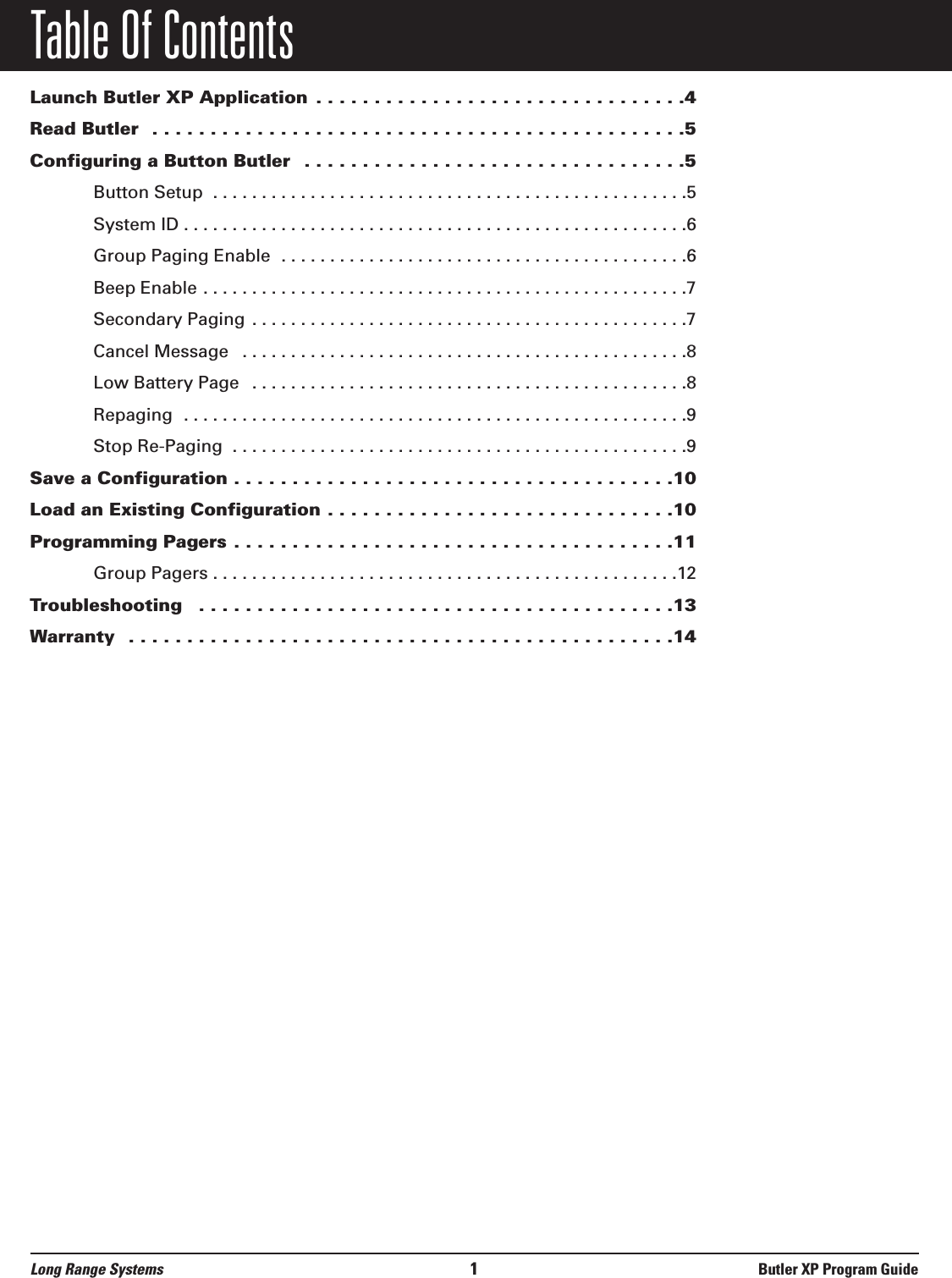 Table Of ContentsLaunch Butler XP Application . . . . . . . . . . . . . . . . . . . . . . . . . . . . . . . .4Read Butler  . . . . . . . . . . . . . . . . . . . . . . . . . . . . . . . . . . . . . . . . . . . . . .5Configuring a Button Butler  . . . . . . . . . . . . . . . . . . . . . . . . . . . . . . . . .5Button Setup  . . . . . . . . . . . . . . . . . . . . . . . . . . . . . . . . . . . . . . . . . . . . . . . . .5System ID . . . . . . . . . . . . . . . . . . . . . . . . . . . . . . . . . . . . . . . . . . . . . . . . . . . .6Group Paging Enable  . . . . . . . . . . . . . . . . . . . . . . . . . . . . . . . . . . . . . . . . . .6Beep Enable . . . . . . . . . . . . . . . . . . . . . . . . . . . . . . . . . . . . . . . . . . . . . . . . . .7Secondary Paging . . . . . . . . . . . . . . . . . . . . . . . . . . . . . . . . . . . . . . . . . . . . .7Cancel Message  . . . . . . . . . . . . . . . . . . . . . . . . . . . . . . . . . . . . . . . . . . . . . .8Low Battery Page  . . . . . . . . . . . . . . . . . . . . . . . . . . . . . . . . . . . . . . . . . . . . .8Repaging  . . . . . . . . . . . . . . . . . . . . . . . . . . . . . . . . . . . . . . . . . . . . . . . . . . . .9Stop Re-Paging  . . . . . . . . . . . . . . . . . . . . . . . . . . . . . . . . . . . . . . . . . . . . . . .9Save a Configuration . . . . . . . . . . . . . . . . . . . . . . . . . . . . . . . . . . . . . .10Load an Existing Configuration . . . . . . . . . . . . . . . . . . . . . . . . . . . . . .10Programming Pagers . . . . . . . . . . . . . . . . . . . . . . . . . . . . . . . . . . . . . .11Group Pagers . . . . . . . . . . . . . . . . . . . . . . . . . . . . . . . . . . . . . . . . . . . . . . . .12Troubleshooting   . . . . . . . . . . . . . . . . . . . . . . . . . . . . . . . . . . . . . . . . .13Warranty  . . . . . . . . . . . . . . . . . . . . . . . . . . . . . . . . . . . . . . . . . . . . . . .14Long Range Systems 1Butler XP Program Guide