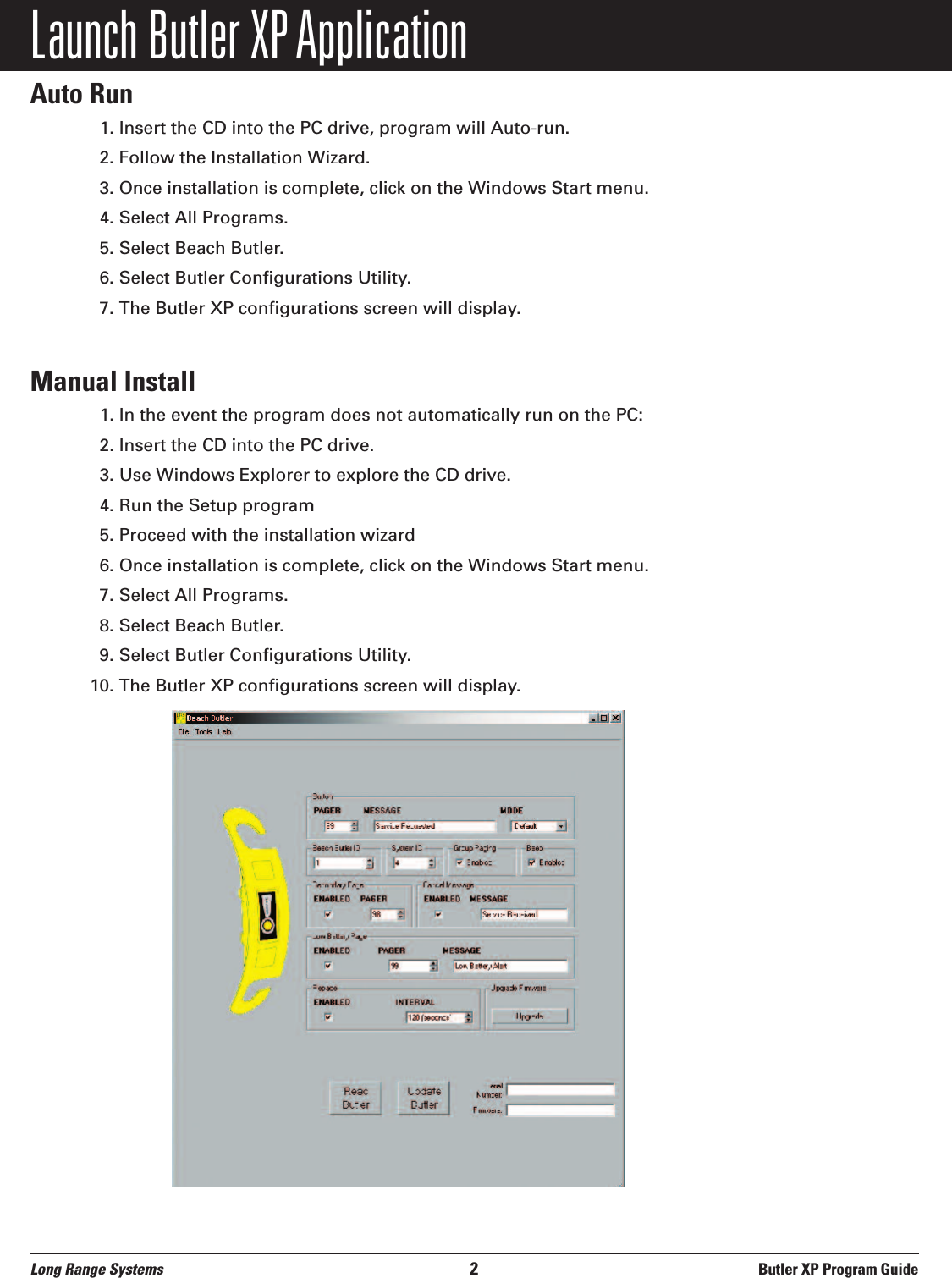 Launch Butler XP ApplicationAuto Run1. Insert the CD into the PC drive, program will Auto-run.2. Follow the Installation Wizard.3. Once installation is complete, click on the Windows Start menu.4. Select All Programs.5. Select Beach Butler. 6. Select Butler Configurations Utility.7. The Butler XP configurations screen will display.Manual Install1. In the event the program does not automatically run on the PC:2. Insert the CD into the PC drive.3. Use Windows Explorer to explore the CD drive. 4. Run the Setup program5. Proceed with the installation wizard6. Once installation is complete, click on the Windows Start menu.7. Select All Programs.8. Select Beach Butler. 9. Select Butler Configurations Utility.10. The Butler XP configurations screen will display.Long Range Systems 2Butler XP Program Guide