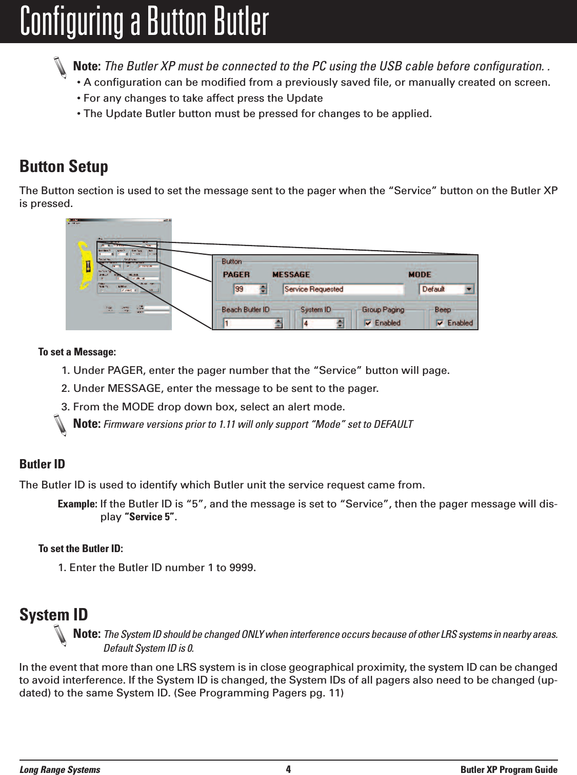 Configuring a Button ButlerNote: The Butler XP must be connected to the PC using the USB cable before configuration. .  • A configuration can be modified from a previously saved file, or manually created on screen.• For any changes to take affect press the Update • The Update Butler button must be pressed for changes to be applied.Button SetupThe Button section is used to set the message sent to the pager when the “Service” button on the Butler XPis pressed. To set a Message:1. Under PAGER, enter the pager number that the “Service” button will page.2. Under MESSAGE, enter the message to be sent to the pager.3. From the MODE drop down box, select an alert mode.Note: Firmware versions prior to 1.11 will only support “Mode” set to DEFAULTButler IDThe Butler ID is used to identify which Butler unit the service request came from. Example: If the Butler ID is “5”, and the message is set to “Service”, then the pager message will dis-play “Service 5”.To set the Butler ID:1. Enter the Butler ID number 1 to 9999. System ID  Note: The System ID should be changed ONLY when interference occurs because of other LRS systems in nearby areas.Default System ID is 0.In the event that more than one LRS system is in close geographical proximity, the system ID can be changedto avoid interference. If the System ID is changed, the System IDs of all pagers also need to be changed (up-dated) to the same System ID. (See Programming Pagers pg. 11)Long Range Systems 4Butler XP Program Guide