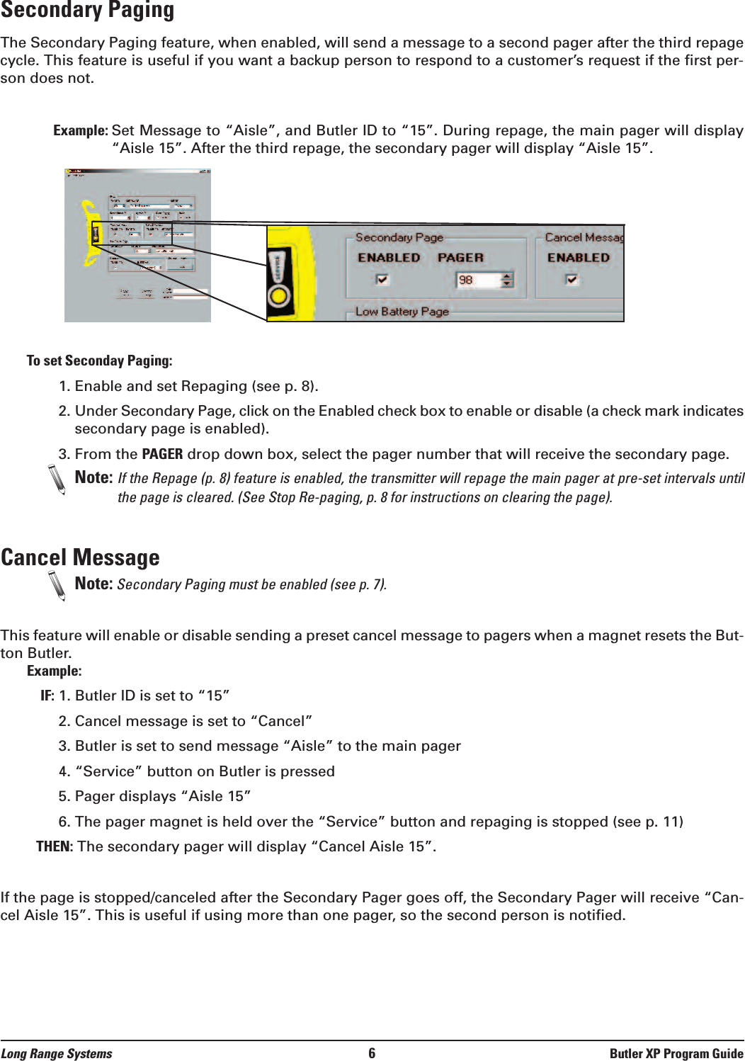 Secondary Paging The Secondary Paging feature, when enabled, will send a message to a second pager after the third repagecycle. This feature is useful if you want a backup person to respond to a customer’s request if the first per-son does not.Example: Set Message to “Aisle”, and Butler ID to “15”. During repage, the main pager will display“Aisle 15”. After the third repage, the secondary pager will display “Aisle 15”. To set Seconday Paging:1. Enable and set Repaging (see p. 8).2. Under Secondary Page, click on the Enabled check box to enable or disable (a check mark indicatessecondary page is enabled). 3. From the PAGER drop down box, select the pager number that will receive the secondary page. Note: If the Repage (p. 8) feature is enabled, the transmitter will repage the main pager at pre-set intervals untilthe page is cleared. (See Stop Re-paging, p. 8 for instructions on clearing the page).Cancel Message  Note: Secondary Paging must be enabled (see p. 7). This feature will enable or disable sending a preset cancel message to pagers when a magnet resets the But-ton Butler. Example:IF: 1. Butler ID is set to “15” 2. Cancel message is set to “Cancel”3. Butler is set to send message “Aisle” to the main pager4. “Service” button on Butler is pressed5. Pager displays “Aisle 15”6. The pager magnet is held over the “Service” button and repaging is stopped (see p. 11)THEN: The secondary pager will display “Cancel Aisle 15”.If the page is stopped/canceled after the Secondary Pager goes off, the Secondary Pager will receive “Can-cel Aisle 15”. This is useful if using more than one pager, so the second person is notified.Long Range Systems 6Butler XP Program Guide