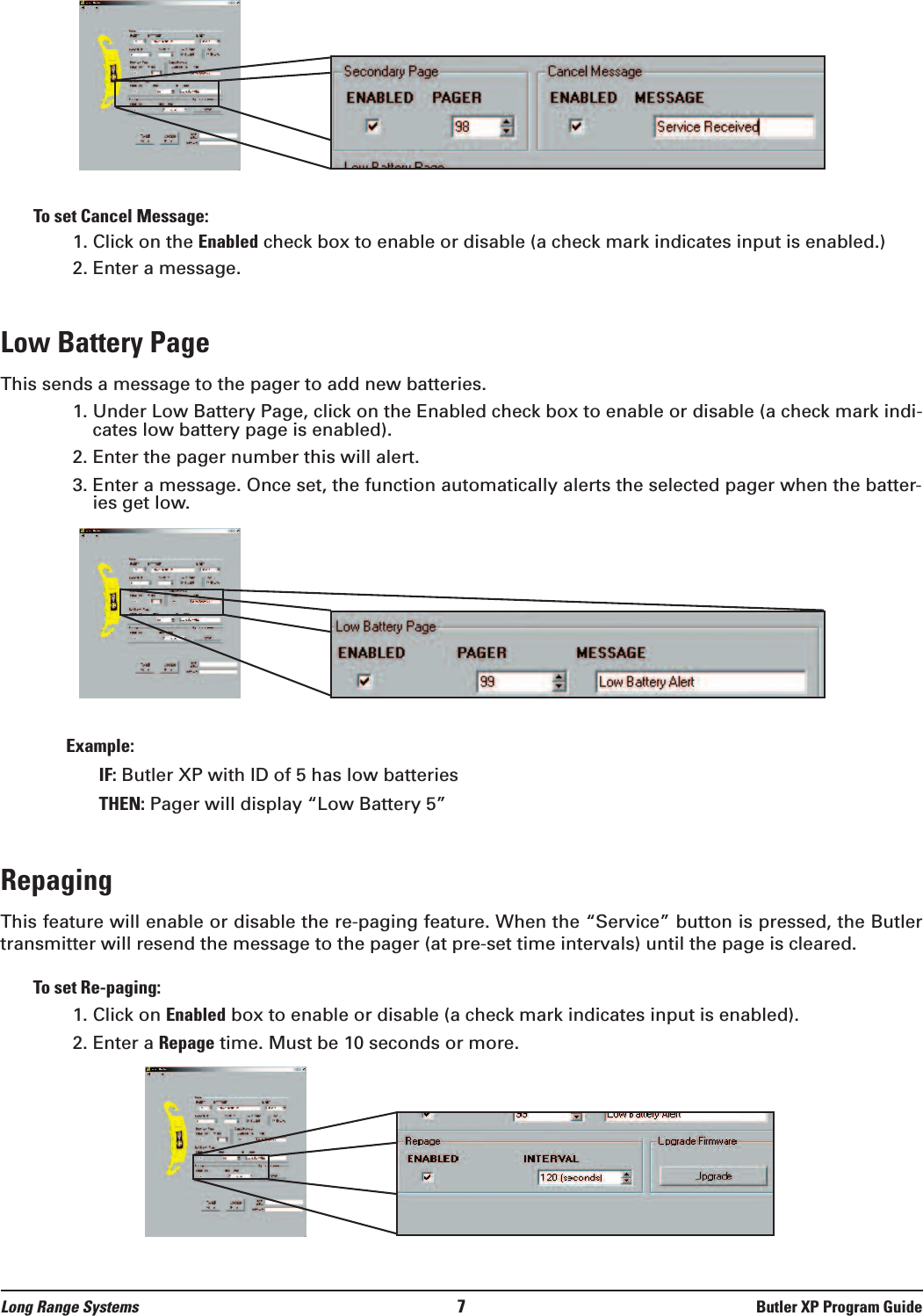 Long Range Systems 7Butler XP Program GuideTo set Cancel Message:1. Click on the Enabled check box to enable or disable (a check mark indicates input is enabled.) 2. Enter a message.Low Battery PageThis sends a message to the pager to add new batteries.1. Under Low Battery Page, click on the Enabled check box to enable or disable (a check mark indi-cates low battery page is enabled).2. Enter the pager number this will alert.3. Enter a message. Once set, the function automatically alerts the selected pager when the batter-ies get low.Example: IF: Butler XP with ID of 5 has low batteriesTHEN: Pager will display “Low Battery 5”Repaging This feature will enable or disable the re-paging feature. When the “Service” button is pressed, the Butlertransmitter will resend the message to the pager (at pre-set time intervals) until the page is cleared. To set Re-paging:1. Click on Enabled box to enable or disable (a check mark indicates input is enabled).  2. Enter a Repage time. Must be 10 seconds or more.