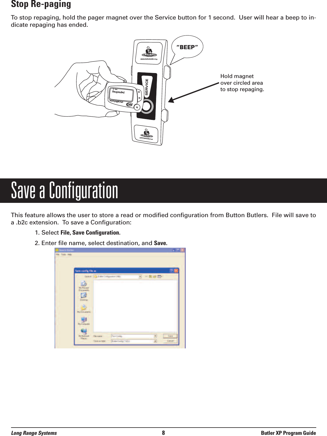 Stop Re-pagingTo stop repaging, hold the pager magnet over the Service button for 1 second.  User will hear a beep to in-dicate repaging has ended. Save a ConfigurationThis feature allows the user to store a read or modified configuration from Button Butlers.  File will save toa .b2c extension.  To save a Configuration:1. Select File, Save Configuration.2. Enter file name, select destination, and Save.Respondedwww.pager.netwww.buttonbutler. comwww.buttonbutler. comSERVICE“BEEP”Long Range Systems 8Butler XP Program GuideHold magnetover circled areato stop repaging.