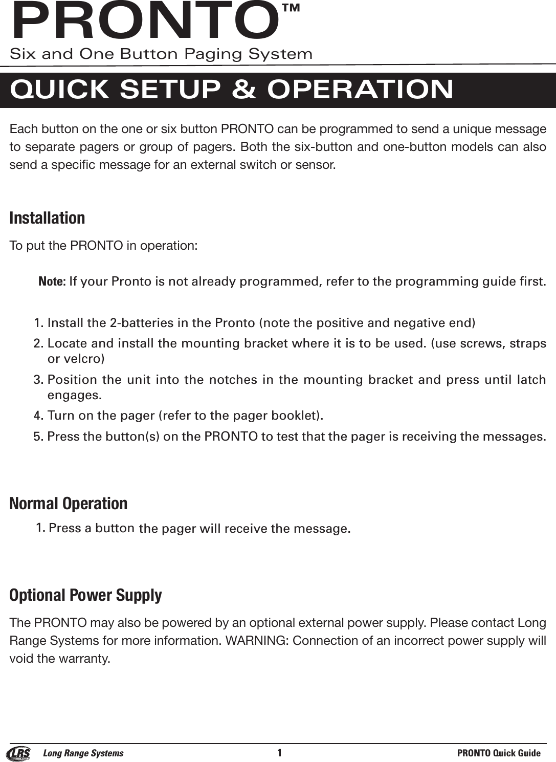 Each button on the one or six button PRONTO can be programmed to send a unique messageto separate pagers or group of pagers. Both the six-button and one-button models can alsosend a specific message for an external switch or sensor.  InstallationTo put the PRONTO in operation:Note: If your Pronto is not already programmed, refer to the programming guide first.1. Install the 2-batteries in the Pronto (note the positive and negative end)2. Locate and install the mounting bracket where it is to be used. (use screws, strapsor velcro)3. Position the unit into the  notches  in the mounting bracket and press until latch engages.4. Turn on the pager (refer to the pager booklet).5. Press the button(s) on the PRONTO to test that the pager is receiving the messages.Normal Operation1.  Press a button the pager will receive the message.Optional Power SupplyThe PRONTO may also be powered by an optional external power supply. Please contact LongRange Systems for more information. WARNING: Connection of an incorrect power supply willvoid the warranty.Long Range Systems 1PRONTO Quick GuidePRONTO™Six and One Button Paging SystemQUICK SETUP &amp; OPERATION