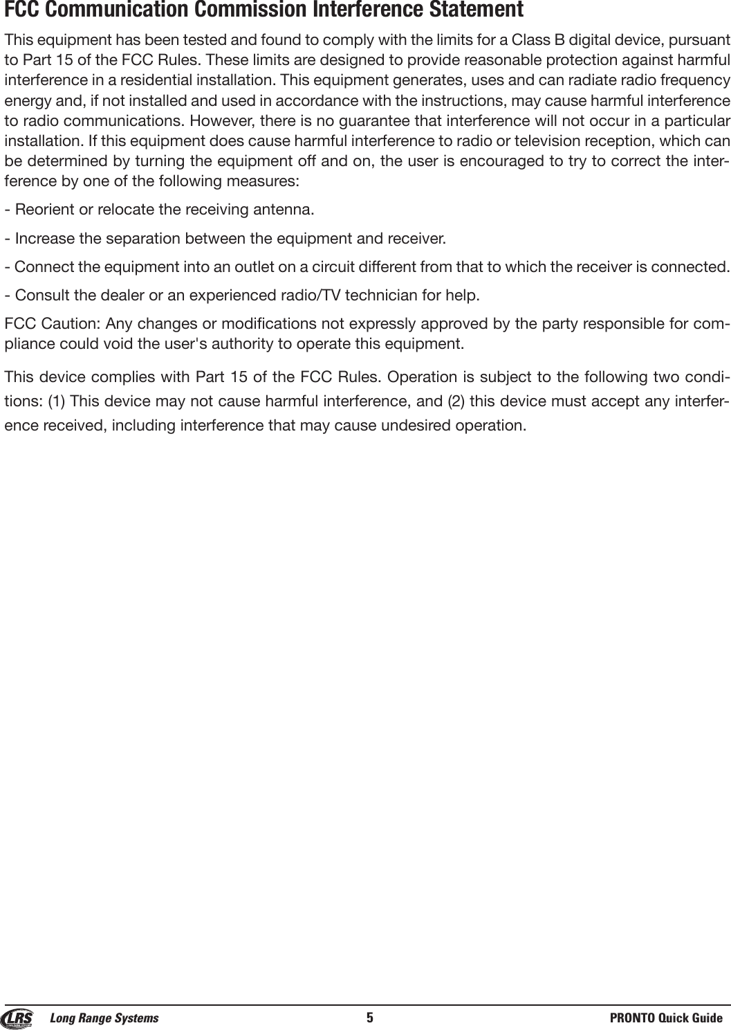 FCC Communication Commission Interference StatementThis equipment has been tested and found to comply with the limits for a Class B digital device, pursuantto Part 15 of the FCC Rules. These limits are designed to provide reasonable protection against harmfulinterference in a residential installation. This equipment generates, uses and can radiate radio frequencyenergy and, if not installed and used in accordance with the instructions, may cause harmful interferenceto radio communications. However, there is no guarantee that interference will not occur in a particularinstallation. If this equipment does cause harmful interference to radio or television reception, which canbe determined by turning the equipment off and on, the user is encouraged to try to correct the inter-ference by one of the following measures:- Reorient or relocate the receiving antenna.- Increase the separation between the equipment and receiver.- Connect the equipment into an outlet on a circuit different from that to which the receiver is connected.- Consult the dealer or an experienced radio/TV technician for help.FCC Caution: Any changes or modifications not expressly approved by the party responsible for com-pliance could void the user&apos;s authority to operate this equipment.This device complies with Part 15 of the FCC Rules. Operation is subject to the following two condi-tions: (1) This device may not cause harmful interference, and (2) this device must accept any interfer-ence received, including interference that may cause undesired operation.Long Range Systems 5PRONTO Quick Guide