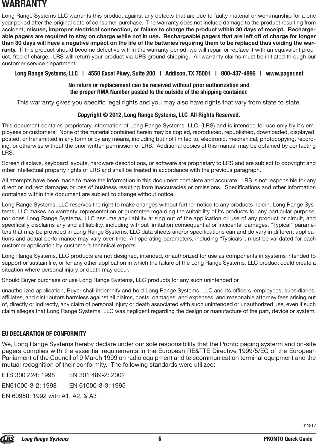 WARRANTYLong Range Systems LLC warrants this product against any defects that are due to faulty material or workmanship for a oneyear period after the original date of consumer purchase.  The warranty does not include damage to the product resulting fromaccident, misuse, improper electrical connection, or failure to charge the product within 30 days of receipt.  Recharge-able pagers are required to stay on charge while not in use.  Rechargeable pagers that are left off of charge for longerthan 30 days will have a negative impact on the life of the batteries requiring them to be replaced thus voiding the war-ranty. If this product should become defective within the warranty period, we will repair or replace it with an equivalent prod-uct, free of charge.  LRS will return your product via UPS ground shipping.  All warranty claims must be initiated through ourcustomer service department:Long Range Systems, LLC   |   4550 Excel Pkwy, Suite 200   |   Addison, TX 75001   |   800-437-4996   |   www.pager.netNo return or replacement can be received without prior authorization and the proper RMA Number posted to the outside of the shipping container.This warranty gives you specific legal rights and you may also have rights that vary from state to state.Copyright © 2012, Long Range Systems, LLC  All Rights Reserved.This document contains proprietary information of Long Range Systems, LLC. (LRS) and is intended for use only by it’s em-ployees or customers.  None of the material contained herein may be copied, reproduced, republished, downloaded, displayed,posted, or transmitted in any form or by any means, including but not limited to, electronic, mechanical, photocopying, record-ing, or otherwise without the prior written permission of LRS.  Additional copies of this manual may be obtained by contactingLRS.Screen displays, keyboard layouts, hardware descriptions, or software are proprietary to LRS and are subject to copyright andother intellectual property rights of LRS and shall be treated in accordance with the previous paragraph.All attempts have been made to make the information in this document complete and accurate.  LRS is not responsible for anydirect or indirect damages or loss of business resulting from inaccuracies or omissions.  Specifications and other informationcontained within this document are subject to change without notice.Long Range Systems, LLC reserves the right to make changes without further notice to any products herein. Long Range Sys-tems, LLC makes no warranty, representation or guarantee regarding the suitability of its products for any particular purpose,nor does Long Range Systems, LLC assume any liability arising out of the application or use of any product or circuit, andspecifically disclaims any and all liability, including without limitation consequential or incidental damages. “Typical” parame-ters that may be provided in Long Range Systems, LLC data sheets and/or specifications can and do vary in different applica-tions and actual performance may vary over time. All operating parameters, including “Typicals”, must be validated for eachcustomer application by customer’s technical experts.Long Range Systems, LLC products are not designed, intended, or authorized for use as components in systems intended tosupport or sustain life, or for any other application in which the failure of the Long Range Systems, LLC product could create asituation where personal injury or death may occur. Should Buyer purchase or use Long Range Systems, LLC products for any such unintended or unauthorized application, Buyer shall indemnify and hold Long Range Systems, LLC and its officers, employees, subsidiaries,affiliates, and distributors harmless against all claims, costs, damages, and expenses, and reasonable attorney fees arising outof, directly or indirectly, any claim of personal injury or death associated with such unintended or unauthorized use, even if suchclaim alleges that Long Range Systems, LLC was negligent regarding the design or manufacture of the part, device or system.EU DECLARATION OF CONFORMITYWe, Long Range Systems hereby declare under our sole responsibility that the Pronto paging systerm and on-sitepagers complies with the essential requirements in the European RE&amp;TTE Directive 1999/5/EC of the EuropeanParliament of the Council of 9 March 1999 on radio equipment and telecommunication terminal equipment and themutual recognition of their conformity.  The following standards were utilized:  ETS 300 224: 1998 EN 301 489-2: 2002EN61000-3-2: 1998 EN 61000-3-3: 1995EN 60950: 1992 with A1, A2, &amp; A3Long Range Systems 6PRONTO Quick Guide011812