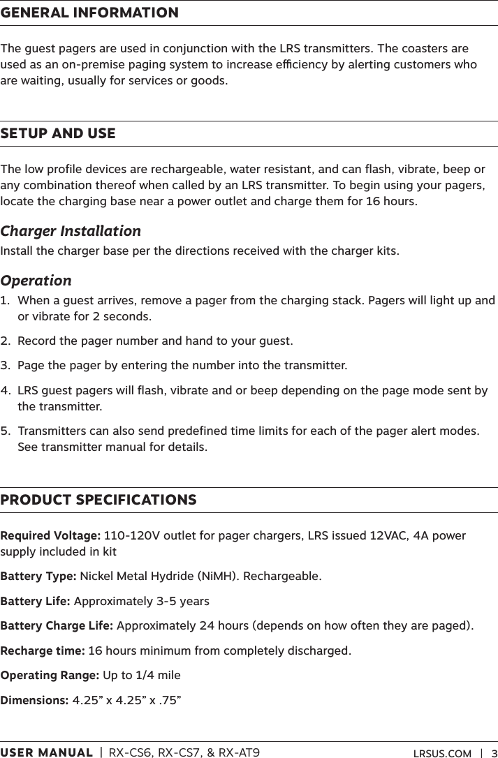 USER MANUAL  |  RX-CS6, RX-CS7, &amp; RX-AT9 LRSUS.COM   |   3GENERAL INFORMATIONThe guest pagers are used in conjunction with the LRS transmitters. The coasters are used as an on-premise paging system to increase eciency by alerting customers who are waiting, usually for services or goods.SETUP AND USEThe low profile devices are rechargeable, water resistant, and can flash, vibrate, beep or any combination thereof when called by an LRS transmitter. To begin using your pagers, locate the charging base near a power outlet and charge them for 16 hours. Charger InstallationInstall the charger base per the directions received with the charger kits.Operation1.   When a guest arrives, remove a pager from the charging stack. Pagers will light up and or vibrate for 2 seconds.2.  Record the pager number and hand to your guest.3.  Page the pager by entering the number into the transmitter. 4.   LRS guest pagers will flash, vibrate and or beep depending on the page mode sent by the transmitter. 5.   Transmitters can also send predefined time limits for each of the pager alert modes. See transmitter manual for details. PRODUCT SPECIFICATIONSRequired Voltage: 110-120V outlet for pager chargers, LRS issued 12VAC, 4A power supply included in kitBattery Type: Nickel Metal Hydride (NiMH). Rechargeable.Battery Life: Approximately 3-5 yearsBattery Charge Life: Approximately 24 hours (depends on how often they are paged).Recharge time: 16 hours minimum from completely discharged.Operating Range: Up to 1/4 mile Dimensions: 4.25” x 4.25” x .75”