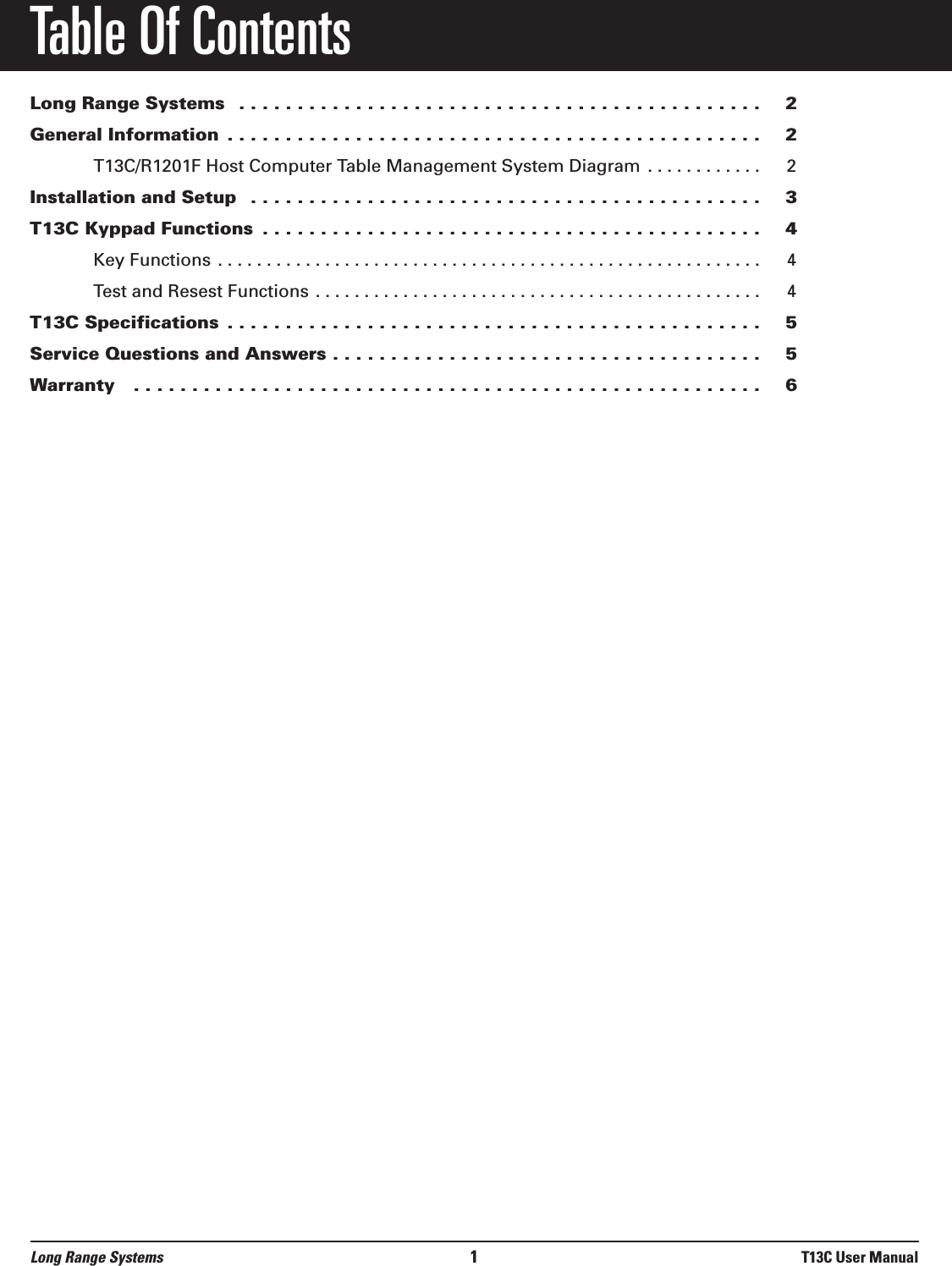 Table Of ContentsLong Range Systems  . . . . . . . . . . . . . . . . . . . . . . . . . . . . . . . . . . . . . . . . . . . . . 2General Information  . . . . . . . . . . . . . . . . . . . . . . . . . . . . . . . . . . . . . . . . . . . . . . 2T13C/R1201F Host Computer Table Management System Diagram . . . . . . . . . . . . 2Installation and Setup  . . . . . . . . . . . . . . . . . . . . . . . . . . . . . . . . . . . . . . . . . . . . 3T13C Kyppad Functions  . . . . . . . . . . . . . . . . . . . . . . . . . . . . . . . . . . . . . . . . . . . 4Key Functions . . . . . . . . . . . . . . . . . . . . . . . . . . . . . . . . . . . . . . . . . . . . . . . . . . . . . . . . 4Test and Resest Functions . . . . . . . . . . . . . . . . . . . . . . . . . . . . . . . . . . . . . . . . . . . . . . 4T13C Specifications  . . . . . . . . . . . . . . . . . . . . . . . . . . . . . . . . . . . . . . . . . . . . . . 5Service Questions and Answers . . . . . . . . . . . . . . . . . . . . . . . . . . . . . . . . . . . . . 5Warranty   . . . . . . . . . . . . . . . . . . . . . . . . . . . . . . . . . . . . . . . . . . . . . . . . . . . . . . 6Long Range Systems 1T13C User Manual