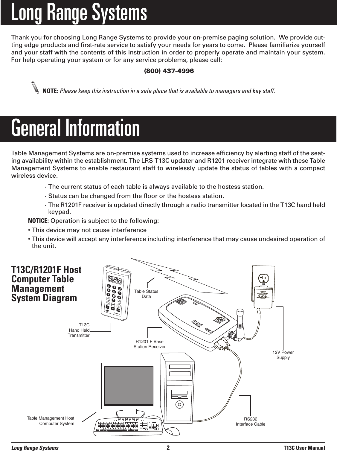 Long Range SystemsThank you for choosing Long Range Systems to provide your on-premise paging solution.  We provide cut-ting edge products and first-rate service to satisfy your needs for years to come.  Please familiarize yourselfand your staff with the contents of this instruction in order to properly operate and maintain your system.For help operating your system or for any service problems, please call:(800) 437-4996NOTE: Please keep this instruction in a safe place that is available to managers and key staff.General InformationTable Management Systems are on-premise systems used to increase efficiency by alerting staff of the seat-ing availability within the establishment. The LRS T13C updater and R1201 receiver integrate with these TableManagement Systems to enable restaurant staff to wirelessly update the status of tables with a compactwireless device. · The current status of each table is always available to the hostess station.· Status can be changed from the floor or the hostess station.· The R1201F receiver is updated directly through a radio transmitter located in the T13C hand heldkeypad.NOTICE: Operation is subject to the following:• This device may not cause interference• This device will accept any interference including interference that may cause undesired operation ofthe unit.T13C/R1201F HostComputer TableManagementSystem DiagramLong Range Systems 2T13C User ManualR1201FFCC ID: M74T7400RS-232ReceiveTransmitPower9VAC800.437.4996www.pager.netCONDOR CLASS 2 TRANSFORMER(408)745-7141INPUT: AC 12OV 60Hz 19wOUTPUT: AC 9V  1800mAP/N: A91A8RoHSUULLLISTEDCMODEL:  48A -9- 1800EIA  363   0635 SMADE IN CHINAT13CHand HeldTransmitterTable Status Data12V PowerSupplyR1201 F Base Station ReceiverRS232 Interface CableTable Management HostComputer System