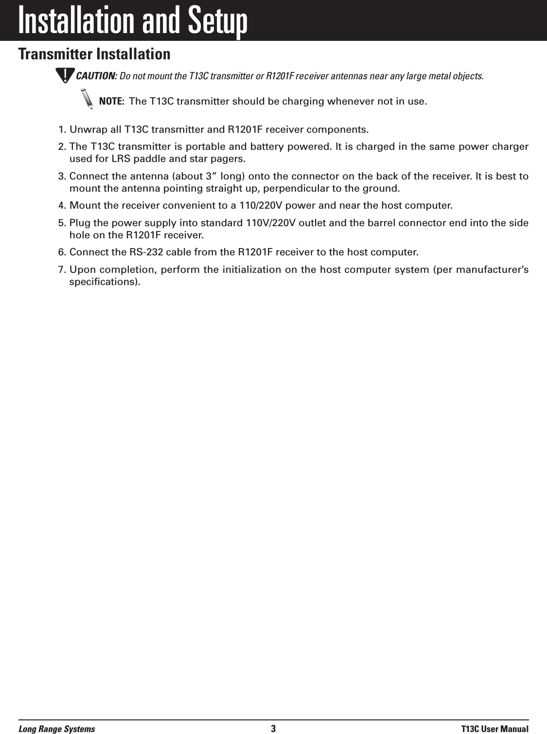 Installation and SetupTransmitter InstallationCAUTION: Do not mount the T13C transmitter or R1201F receiver antennas near any large metal objects.NOTE:  The T13C transmitter should be charging whenever not in use.1. Unwrap all T13C transmitter and R1201F receiver components.2. The T13C transmitter is portable and battery powered. It is charged in the same power chargerused for LRS paddle and star pagers.3. Connect the antenna (about 3” long) onto the connector on the back of the receiver. It is best tomount the antenna pointing straight up, perpendicular to the ground.4. Mount the receiver convenient to a 110/220V power and near the host computer.5. Plug the power supply into standard 110V/220V outlet and the barrel connector end into the sidehole on the R1201F receiver.6. Connect the RS-232 cable from the R1201F receiver to the host computer.7. Upon completion, perform the initialization on the host computer system (per manufacturer’sspecifications).!Long Range Systems 3T13C User Manual