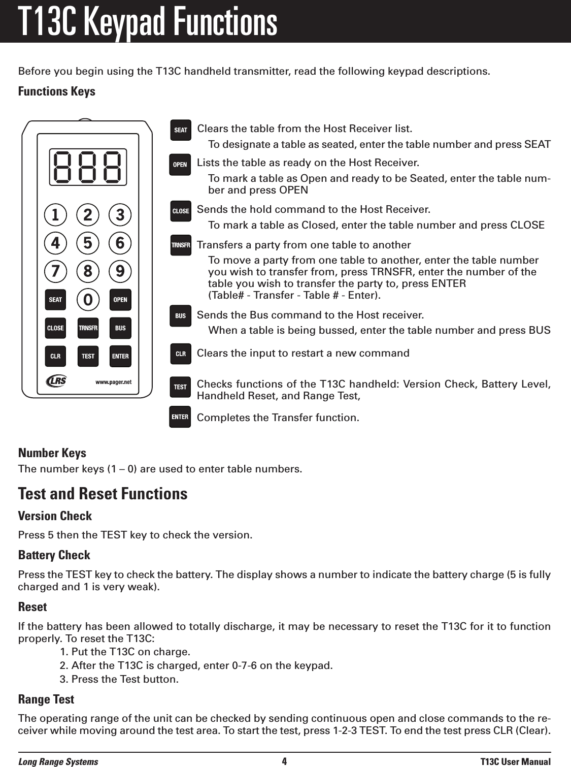 T13C Keypad FunctionsBefore you begin using the T13C handheld transmitter, read the following keypad descriptions.Functions KeysClears the table from the Host Receiver list.To designate a table as seated, enter the table number and press SEATLists the table as ready on the Host Receiver.To mark a table as Open and ready to be Seated, enter the table num-ber and press OPENSends the hold command to the Host Receiver.To mark a table as Closed, enter the table number and press CLOSETransfers a party from one table to another To move a party from one table to another, enter the table numberyou wish to transfer from, press TRNSFR, enter the number of thetable you wish to transfer the party to, press ENTER (Table# - Transfer - Table # - Enter).Sends the Bus command to the Host receiver.When a table is being bussed, enter the table number and press BUS Clears the input to restart a new commandChecks functions of the T13C handheld: Version Check, Battery Level,Handheld Reset, and Range Test, Completes the Transfer function.Number KeysThe number keys (1 – 0) are used to enter table numbers.Test and Reset FunctionsVersion CheckPress 5 then the TEST key to check the version. Battery CheckPress the TEST key to check the battery. The display shows a number to indicate the battery charge (5 is fullycharged and 1 is very weak).Reset If the battery has been allowed to totally discharge, it may be necessary to reset the T13C for it to functionproperly. To reset the T13C:1. Put the T13C on charge.2. After the T13C is charged, enter 0-7-6 on the keypad.3. Press the Test button.Range TestThe operating range of the unit can be checked by sending continuous open and close commands to the re-ceiver while moving around the test area. To start the test, press 1-2-3 TEST. To end the test press CLR (Clear).Long Range Systems 4T13C User Manual