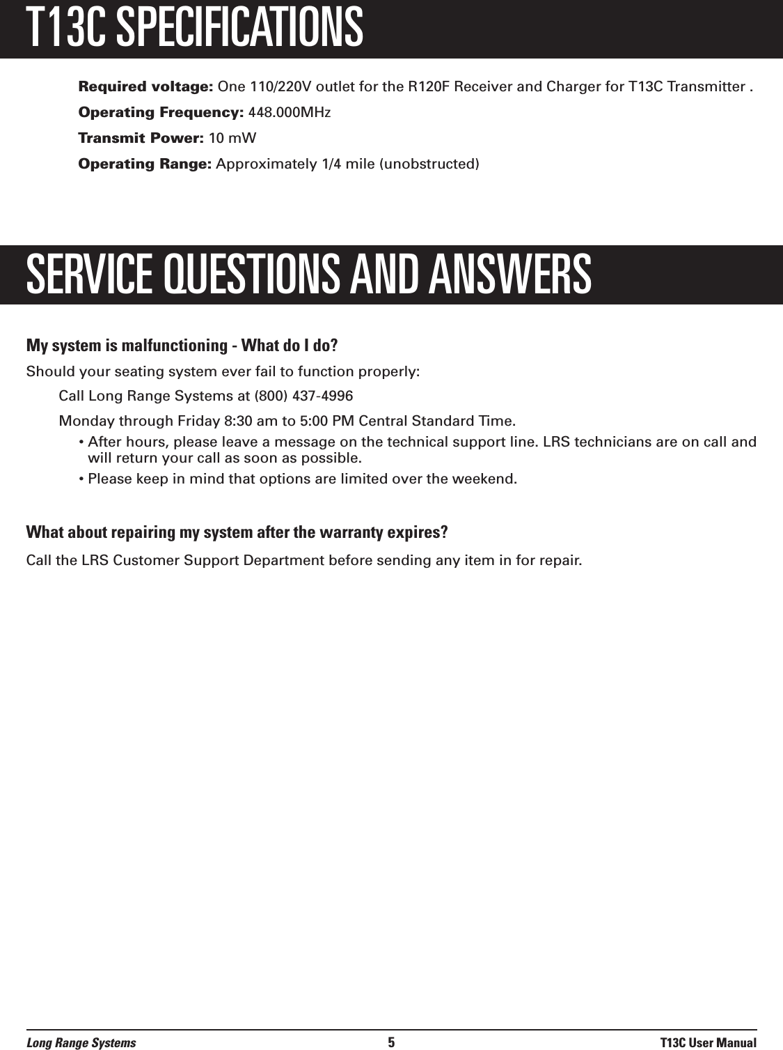 T13C SPECIFICATIONSRequired voltage: One 110/220V outlet for the R120F Receiver and Charger for T13C Transmitter .Operating Frequency: 448.000MHzTransmit Power: 10 mWOperating Range: Approximately 1/4 mile (unobstructed)SERVICE QUESTIONS AND ANSWERSMy system is malfunctioning - What do I do?Should your seating system ever fail to function properly:Call Long Range Systems at (800) 437-4996Monday through Friday 8:30 am to 5:00 PM Central Standard Time.• After hours, please leave a message on the technical support line. LRS technicians are on call andwill return your call as soon as possible. • Please keep in mind that options are limited over the weekend.What about repairing my system after the warranty expires?Call the LRS Customer Support Department before sending any item in for repair.Long Range Systems 5T13C User Manual