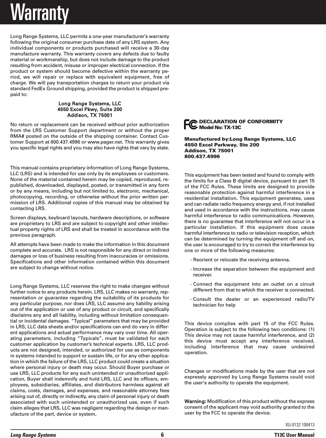 WarrantyLong Range Systems, LLC permits a one-year manufacturer’s warrantyfollowing the original consumer purchase date of any LRS system. Anyindividual components or products purchased will receive a 30-daymanufacture warranty. This warranty covers any defects due to faultymaterial or workmanship, but does not include damage to the productresulting from accident, misuse or improper electrical connection. If theproduct or system should become defective within the warranty pe-riod,  we  will  repair  or  replace  with  equivalent  equipment,  free  ofcharge. We will pay transportation charges to return your product viastandard FedEx Ground shipping, provided the product is shipped pre-paid to:Long Range Systems, LLC4550 Excel Pkwy, Suite 200Addison, TX 75001No return or replacement can be received without prior authorizationfrom the LRS Customer  Support department or without  the  properRMA# posted on the outside of the shipping container. Contact Cus-tomer Support at 800.437.4996 or www.pager.net. This warranty givesyou specific legal rights and you may also have rights that vary by state.This manual contains proprietary information of Long Range Systems,LLC (LRS) and is intended for use only by its employees or customers.None of the material contained herein may be copied, reproduced, re-published, downloaded, displayed, posted, or transmitted in any formor by any means, including but not limited to, electronic, mechanical,photocopying, recording, or otherwise without the prior written per-mission of LRS. Additional copies of this manual may be obtained bycontacting LRS.Screen displays, keyboard layouts, hardware descriptions, or softwareare proprietary to LRS and are subject to copyright and other intellec-tual property rights of LRS and shall be treated in accordance with theprevious paragraph.All attempts have been made to make the information in this documentcomplete and accurate.  LRS is not responsible for any direct or indirectdamages or loss of business resulting from inaccuracies or omissions.Specifications and other information contained within this documentare subject to change without notice.Long Range Systems, LLC reserves the right to make changes withoutfurther notice to any products herein. LRS, LLC makes no warranty, rep-resentation or guarantee regarding the suitability of its products forany particular purpose, nor does LRS, LLC assume any liability arisingout of the application or use of any product or circuit, and specificallydisclaims any and all liability, including without limitation consequen-tial or incidental damages. “Typical” parameters that may be providedin LRS, LLC data sheets and/or specifications can and do vary in differ-ent applications and actual performance may vary over time. All oper-ating parameters,  including  “Typicals”, must  be validated  for  eachcustomer application by customer’s technical experts. LRS, LLC prod-ucts are not designed, intended, or authorized for use as componentsin systems intended to support or sustain life, or for any other applica-tion in which the failure of the LRS, LLC product could create a situationwhere personal injury or death may occur. Should Buyer purchase oruse LRS, LLC products for any such unintended or unauthorized appli-cation, Buyer shall indemnify and hold LRS, LLC and its officers, em-ployees, subsidiaries, affiliates, and distributors harmless against allclaims, costs, damages, and expenses, and reasonable attorney feesarising out of, directly or indirectly, any claim of personal injury or deathassociated with such unintended or unauthorized use, even if suchclaim alleges that LRS, LLC was negligent regarding the design or man-ufacture of the part, device or system.Long Range Systems 6T13C User ManualXU-0132 100413 DECLARATION OF CONFORMITYModel No: TX-13CManufactured by:Long Range Systems, LLC4550 Excel Parkway, Ste 200Addison, TX 75001800.437.4996This equipment has been tested and found to comply withthe limits for a Class B digital device, pursuant to part 15of the FCC Rules. These limits are designed to providereasonable protection against harmful interference in aresidential installation. This equipment generates, usesand can radiate radio frequency energy and, if not installedand used in accordance with the instructions, may causeharmful interference to radio communications. However,there is no guarantee that interference will not occur in aparticular  installation.  If  this  equipment  does  causeharmful interference to radio or television reception, whichcan be determined by turning the equipment off and on,the user is encouraged to try to correct the interference byone or more of the following measures:- Reorient or relocate the receiving antenna. - Increase the separation between the equipment andreceiver. - Connect  the  equipment  into  an  outlet  on  a  circuitdifferent from that to which the receiver is connected.- Consult  the  dealer  or  an  experienced  radio/TVtechnician for helpThis  device  complies  with  part  15  of  the  FCC  Rules.Operation is subject to the following two conditions: (1)This device may not cause harmful interference, and (2)this  device  must  accept  any  interference  received,including  interference  that  may  cause  undesiredoperation.Changes or modifications made by the user that are notexpressly approved by Long Range Systems could voidthe user&apos;s authority to operate the equipment.Warning: Modification of this product without the expressconsent of the applicant may void authority granted to theuser by the FCC to operate the device.