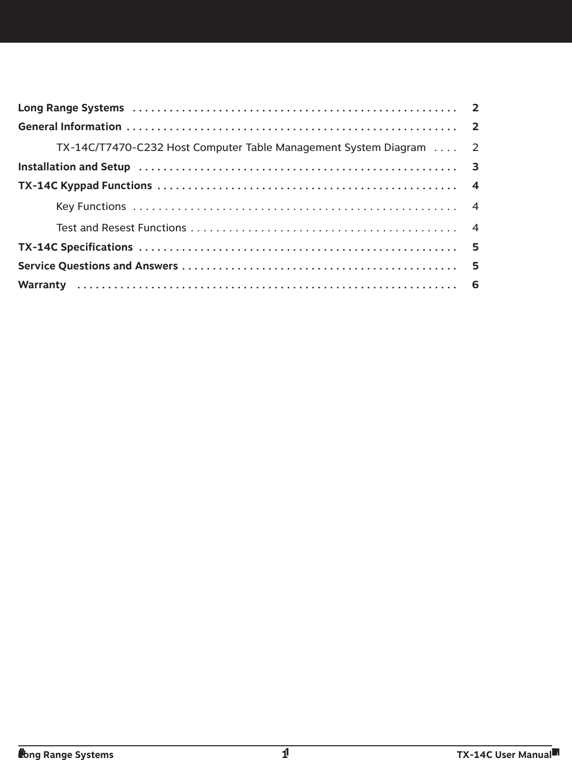 Table Of ContentsLong Range Systems  . . . . . . . . . . . . . . . . . . . . . . . . . . . . . . . . . . . . . . . . . . . . . . . . . . . . . 2General Information  . . . . . . . . . . . . . . . . . . . . . . . . . . . . . . . . . . . . . . . . . . . . . . . . . . . . . . 2TX-14C/T7470-C232 Host Computer Table Management System Diagram  . . . . 2Installation and Setup  . . . . . . . . . . . . . . . . . . . . . . . . . . . . . . . . . . . . . . . . . . . . . . . . . . . . 3TX-14C Kyppad Functions  . . . . . . . . . . . . . . . . . . . . . . . . . . . . . . . . . . . . . . . . . . . . . . . . . 4Key Functions  . . . . . . . . . . . . . . . . . . . . . . . . . . . . . . . . . . . . . . . . . . . . . . . . . . . 4Test and Resest Functions . . . . . . . . . . . . . . . . . . . . . . . . . . . . . . . . . . . . . . . . . . 4TX-14C Specifications  . . . . . . . . . . . . . . . . . . . . . . . . . . . . . . . . . . . . . . . . . . . . . . . . . . . . 5Service Questions and Answers . . . . . . . . . . . . . . . . . . . . . . . . . . . . . . . . . . . . . . . . . . . . . 5Warranty   . . . . . . . . . . . . . . . . . . . . . . . . . . . . . . . . . . . . . . . . . . . . . . . . . . . . . . . . . . . . . . 6Long Range Systems 1TX-14C User ManualLong Range Systems 1TX-14C User Manual