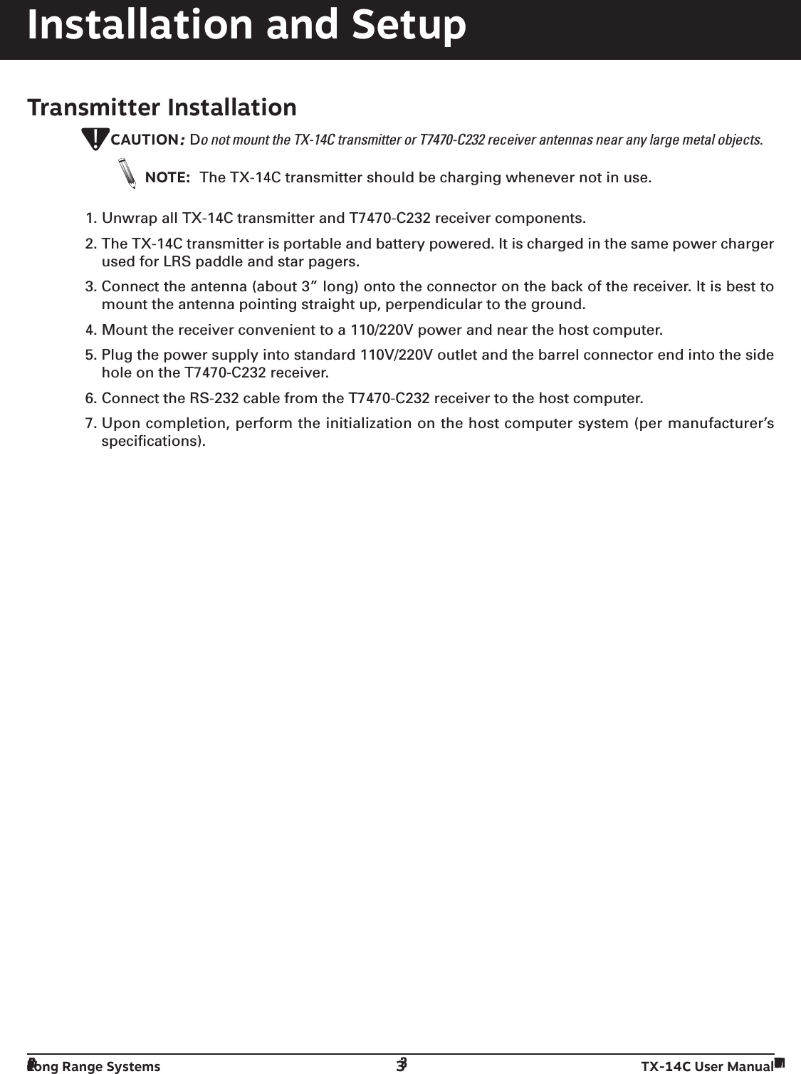 Long Range Systems 3TX-14C User ManualInstallation and SetupTransmitter InstallationCAUTION: Do not mount the TX-14C transmitter or T7470-C232 receiver antennas near any large metal objects.NOTE: The TX-14C transmitter should be charging whenever not in use.1. Unwrap all TX-14C transmitter and T7470-C232 receiver components.2. The TX-14C transmitter is portable and battery powered. It is charged in the same power chargerused for LRS paddle and star pagers.3. Connect the antenna (about 3” long) onto the connector on the back of the receiver. It is best tomount the antenna pointing straight up, perpendicular to the ground.4. Mount the receiver convenient to a 110/220V power and near the host computer.5. Plug the power supply into standard 110V/220V outlet and the barrel connector end into the sidehole on the T7470-C232 receiver.6. Connect the RS-232 cable from the T7470-C232 receiver to the host computer.7. Upon completion, perform the initialization on the host computer system (per manufacturer’sspecifications).!Long Range Systems 3TX-14C User Manual