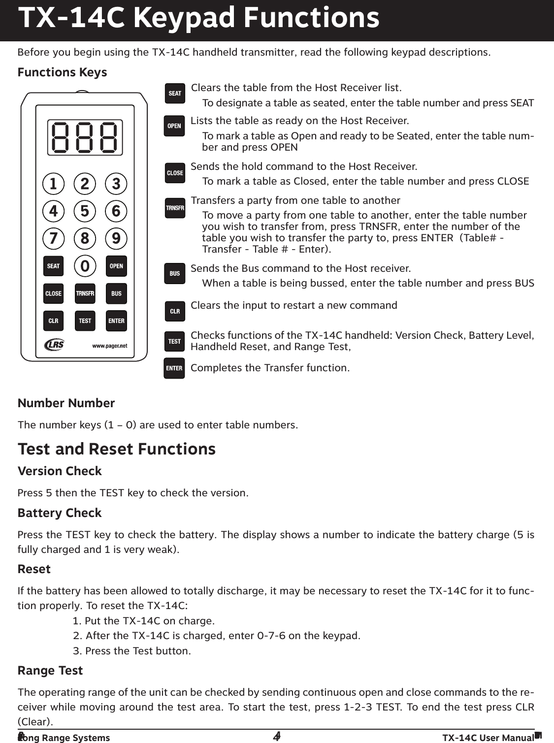 Long Range Systems 4TX-14C User ManualTX-14C Keypad FunctionsBefore you begin using the TX-14C handheld transmitter, read the following keypad descriptions.Functions KeysClears the table from the Host Receiver list.To designate a table as seated, enter the table number and press SEATLists the table as ready on the Host Receiver.To mark a table as Open and ready to be Seated, enter the table num-ber and press OPENSends the hold command to the Host Receiver.To mark a table as Closed, enter the table number and press CLOSETransfers a party from one table to another To move a party from one table to another, enter the table numberyou wish to transfer from, press TRNSFR, enter the number of thetable you wish to transfer the party to, press ENTER  (Table# -Transfer - Table # - Enter).Sends the Bus command to the Host receiver.When a table is being bussed, enter the table number and press BUS Clears the input to restart a new commandChecks functions of the TX-14C handheld: Version Check, Battery Level,Handheld Reset, and Range Test, Completes the Transfer function.Number NumberThe number keys (1 – 0) are used to enter table numbers.Test and Reset FunctionsVersion CheckPress 5 then the TEST key to check the version. Battery CheckPress the TEST key to check the battery. The display shows a number to indicate the battery charge (5 isfully charged and 1 is very weak).Reset If the battery has been allowed to totally discharge, it may be necessary to reset the TX-14C for it to func-tion properly. To reset the TX-14C:1. Put the TX-14C on charge.2. After the TX-14C is charged, enter 0-7-6 on the keypad.3. Press the Test button.Range TestThe operating range of the unit can be checked by sending continuous open and close commands to the re-ceiver while moving around the test area. To start the test, press 1-2-3 TEST. To end the test press CLR(Clear).Long Range Systems 4T14C User Manual