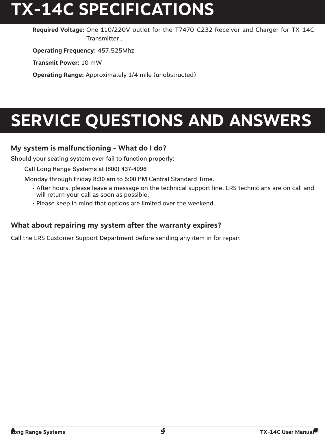 Long Range Systems 5TX-14C User ManualTX-14C SPECIFICATIONSRequired Voltage: One 110/220V outlet for the T7470-C232 Receiver and Charger for TX-14CTransmitter .Operating Frequency: 457.525MhzTransmit Power: 10 mWOperating Range: Approximately 1/4 mile (unobstructed)SERVICE QUESTIONS AND ANSWERSMy system is malfunctioning - What do I do?Should your seating system ever fail to function properly:Call Long Range Systems at (800) 437-4996Monday through Friday 8:30 am to 5:00 PM Central Standard Time.• After hours, please leave a message on the technical support line. LRS technicians are on call andwill return your call as soon as possible. • Please keep in mind that options are limited over the weekend.What about repairing my system after the warranty expires?Call the LRS Customer Support Department before sending any item in for repair.Long Range Systems 5T14C User Manual