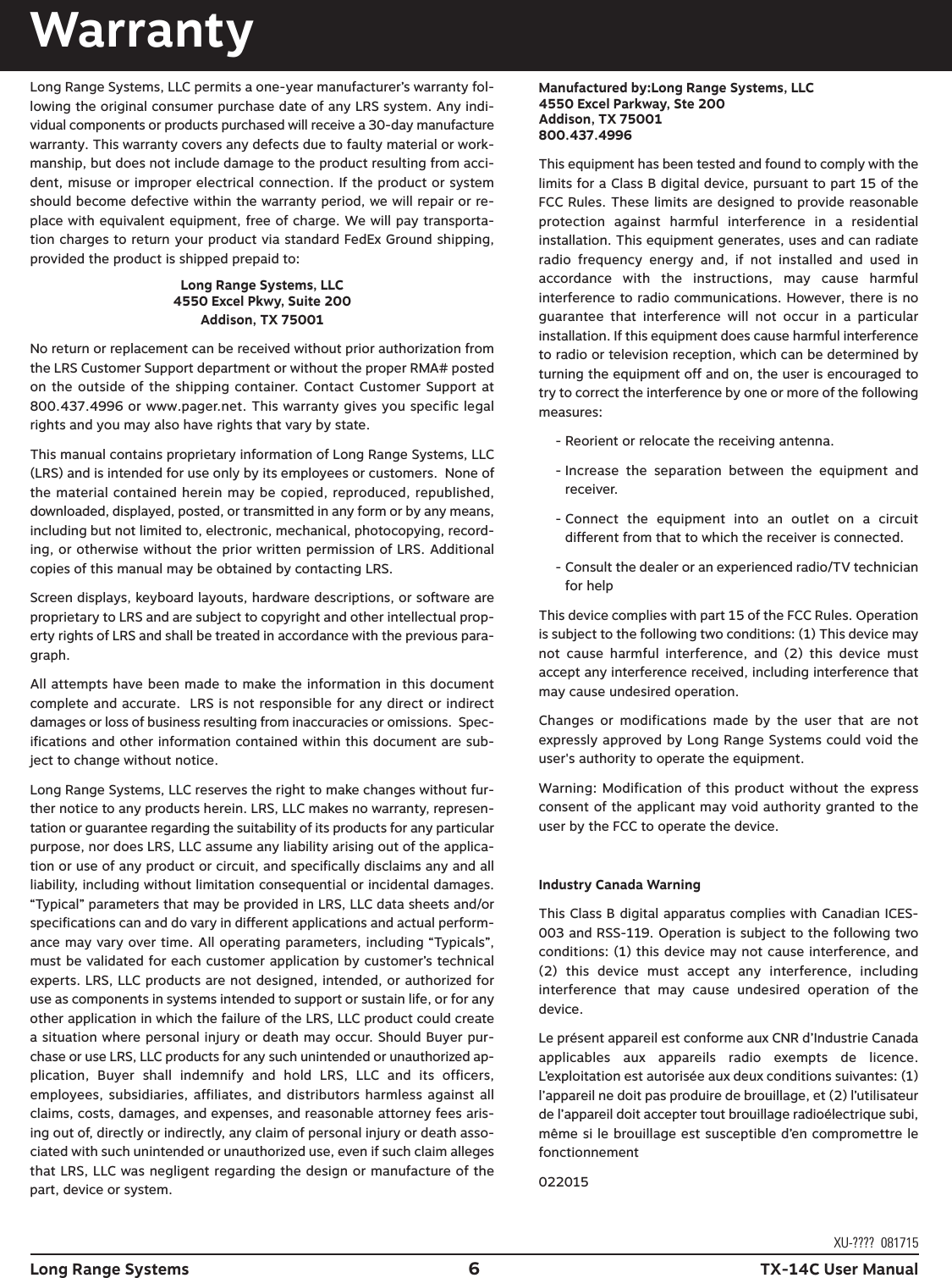 WarrantyLong Range Systems, LLC permits a one-year manufacturer’s warranty fol-lowing the original consumer purchase date of any LRS system. Any indi-vidual components or products purchased will receive a 30-day manufacturewarranty. This warranty covers any defects due to faulty material or work-manship, but does not include damage to the product resulting from acci-dent, misuse or improper electrical connection. If the product or systemshould become defective within the warranty period, we will repair or re-place with equivalent equipment, free of charge. We will pay transporta-tion charges to return your product via standard FedEx Ground shipping,provided the product is shipped prepaid to:Long Range Systems, LLC4550 Excel Pkwy, Suite 200Addison, TX 75001No return or replacement can be received without prior authorization fromthe LRS Customer Support department or without the proper RMA# postedon the outside of the shipping container. Contact Customer Support at800.437.4996 or www.pager.net. This warranty gives you specific legalrights and you may also have rights that vary by state.This manual contains proprietary information of Long Range Systems, LLC(LRS) and is intended for use only by its employees or customers.  None ofthe material contained herein may be copied, reproduced, republished,downloaded, displayed, posted, or transmitted in any form or by any means,including but not limited to, electronic, mechanical, photocopying, record-ing, or otherwise without the prior written permission of LRS. Additionalcopies of this manual may be obtained by contacting LRS.Screen displays, keyboard layouts, hardware descriptions, or software areproprietary to LRS and are subject to copyright and other intellectual prop-erty rights of LRS and shall be treated in accordance with the previous para-graph.All attempts have been made to make the information in this documentcomplete and accurate.  LRS is not responsible for any direct or indirectdamages or loss of business resulting from inaccuracies or omissions.  Spec-ifications and other information contained within this document are sub-ject to change without notice.Long Range Systems, LLC reserves the right to make changes without fur-ther notice to any products herein. LRS, LLC makes no warranty, represen-tation or guarantee regarding the suitability of its products for any particularpurpose, nor does LRS, LLC assume any liability arising out of the applica-tion or use of any product or circuit, and specifically disclaims any and allliability, including without limitation consequential or incidental damages.“Typical” parameters that may be provided in LRS, LLC data sheets and/orspecifications can and do vary in different applications and actual perform-ance may vary over time. All operating parameters, including “Typicals”,must be validated for each customer application by customer’s technicalexperts. LRS, LLC products are not designed, intended, or authorized foruse as components in systems intended to support or sustain life, or for anyother application in which the failure of the LRS, LLC product could createa situation where personal injury or death may occur. Should Buyer pur-chase or use LRS, LLC products for any such unintended or unauthorized ap-plication,  Buyer  shall  indemnify  and  hold  LRS,  LLC  and  its  officers,employees, subsidiaries,  affiliates, and distributors harmless against allclaims, costs, damages, and expenses, and reasonable attorney fees aris-ing out of, directly or indirectly, any claim of personal injury or death asso-ciated with such unintended or unauthorized use, even if such claim allegesthat LRS, LLC was negligent regarding the design or manufacture of thepart, device or system.Long Range Systems 6TX-14C User ManualXU-????  081715Manufactured by:Long Range Systems, LLC4550 Excel Parkway, Ste 200Addison, TX 75001800.437.4996 This equipment has been tested and found to comply with thelimits for a Class B digital device, pursuant to part 15 of theFCC Rules. These limits are designed to provide reasonableprotection  against  harmful  interference  in  a  residentialinstallation. This equipment generates, uses and can radiateradio  frequency  energy  and,  if  not  installed  and  used  inaccordance  with  the  instructions,  may  cause  harmfulinterference to radio communications. However, there is noguarantee  that  interference  will  not  occur  in  a  particularinstallation. If this equipment does cause harmful interferenceto radio or television reception, which can be determined byturning the equipment off and on, the user is encouraged totry to correct the interference by one or more of the followingmeasures:- Reorient or relocate the receiving antenna. - Increase  the  separation  between  the  equipment  andreceiver. - Connect  the  equipment  into  an  outlet  on  a  circuitdifferent from that to which the receiver is connected.- Consult the dealer or an experienced radio/TV technicianfor help This device complies with part 15 of the FCC Rules. Operationis subject to the following two conditions: (1) This device maynot  cause  harmful  interference,  and  (2)  this  device  mustaccept any interference received, including interference thatmay cause undesired operation.Changes  or  modifications  made  by  the  user  that  are  notexpressly approved by Long Range Systems could void theuser&apos;s authority to operate the equipment.Warning: Modification  of this product without  the expressconsent of the applicant may void authority granted to theuser by the FCC to operate the device.Industry Canada WarningThis Class B digital apparatus complies with Canadian ICES-003 and RSS-119. Operation is subject to the following twoconditions: (1) this device may not cause interference, and(2)  this  device  must  accept  any  interference,  includinginterference  that  may  cause  undesired  operation  of  thedevice.Le présent appareil est conforme aux CNR d’Industrie Canadaapplicables  aux  appareils  radio  exempts  de  licence.L’exploitation est autorisée aux deux conditions suivantes: (1)l’appareil ne doit pas produire de brouillage, et (2) l’utilisateurde l’appareil doit accepter tout brouillage radioélectrique subi,même si le brouillage est susceptible d’en compromettre lefonctionnement022015