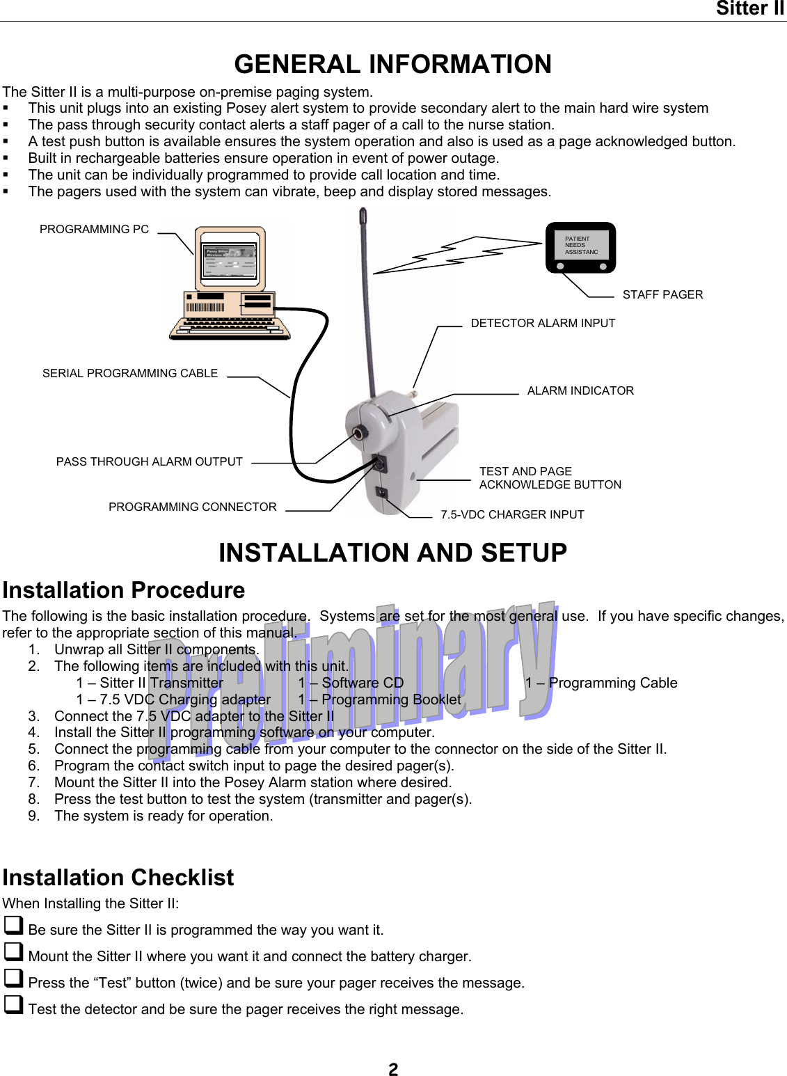 Sitter II  2 GENERAL INFORMATION The Sitter II is a multi-purpose on-premise paging system.   This unit plugs into an existing Posey alert system to provide secondary alert to the main hard wire system   The pass through security contact alerts a staff pager of a call to the nurse station.   A test push button is available ensures the system operation and also is used as a page acknowledged button.   Built in rechargeable batteries ensure operation in event of power outage.   The unit can be individually programmed to provide call location and time.   The pagers used with the system can vibrate, beep and display stored messages.                     INSTALLATION AND SETUP Installation Procedure The following is the basic installation procedure.  Systems are set for the most general use.  If you have specific changes, refer to the appropriate section of this manual. 1.  Unwrap all Sitter II components. 2.  The following items are included with this unit. 1 – Sitter II Transmitter  1 – Software CD  1 – Programming Cable 1 – 7.5 VDC Charging adapter  1 – Programming Booklet   3.  Connect the 7.5 VDC adapter to the Sitter II 4.  Install the Sitter II programming software on your computer. 5.  Connect the programming cable from your computer to the connector on the side of the Sitter II. 6.  Program the contact switch input to page the desired pager(s). 7.  Mount the Sitter II into the Posey Alarm station where desired. 8.  Press the test button to test the system (transmitter and pager(s). 9.  The system is ready for operation.  Installation Checklist When Installing the Sitter II:  Be sure the Sitter II is programmed the way you want it.  Mount the Sitter II where you want it and connect the battery charger.  Press the “Test” button (twice) and be sure your pager receives the message.  Test the detector and be sure the pager receives the right message.   STAFF PAGER 7.5-VDC CHARGER INPUT SERIAL PROGRAMMING CABLE DETECTOR ALARM INPUT PASS THROUGH ALARM OUTPUT PROGRAMMING PC PROGRAMMING CONNECTOR PATIENT NEEDS ASSISTANCTEST AND PAGE ACKNOWLEDGE BUTTON ALARM INDICATOR 