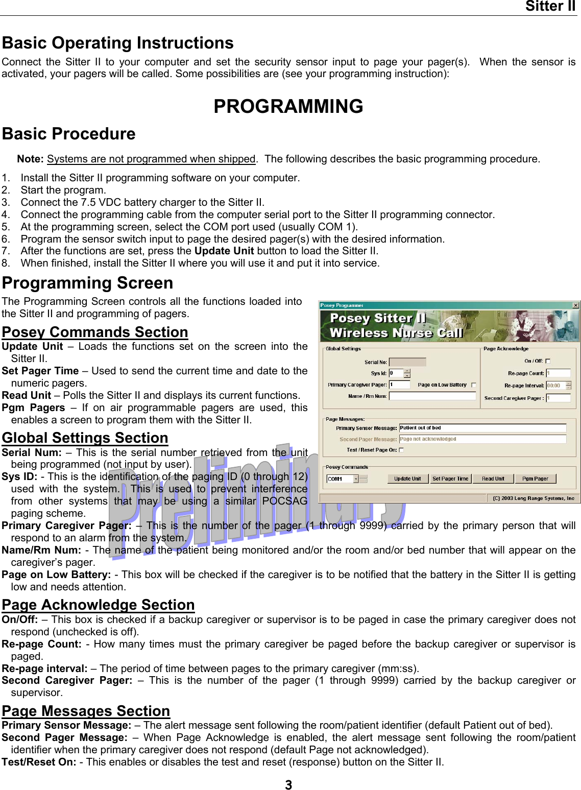 Sitter II  3 Basic Operating Instructions Connect the Sitter II to your computer and set the security sensor input to page your pager(s).  When the sensor is activated, your pagers will be called. Some possibilities are (see your programming instruction):  PROGRAMMING Basic Procedure Note: Systems are not programmed when shipped.  The following describes the basic programming procedure. 1.  Install the Sitter II programming software on your computer. 2.  Start the program. 3.  Connect the 7.5 VDC battery charger to the Sitter II. 4.  Connect the programming cable from the computer serial port to the Sitter II programming connector. 5.  At the programming screen, select the COM port used (usually COM 1). 6.  Program the sensor switch input to page the desired pager(s) with the desired information. 7.  After the functions are set, press the Update Unit button to load the Sitter II. 8.  When finished, install the Sitter II where you will use it and put it into service.  Programming Screen The Programming Screen controls all the functions loaded into the Sitter II and programming of pagers. Posey Commands Section Update Unit – Loads the functions set on the screen into the Sitter II. Set Pager Time – Used to send the current time and date to the numeric pagers. Read Unit – Polls the Sitter II and displays its current functions. Pgm Pagers – If on air programmable pagers are used, this enables a screen to program them with the Sitter II. Global Settings Section Serial Num: – This is the serial number retrieved from the unit being programmed (not input by user). Sys ID: - This is the identification of the paging ID (0 through 12) used with the system.  This is used to prevent interference from other systems that may be using a similar POCSAG paging scheme. Primary Caregiver Pager: – This is the number of the pager (1 through 9999) carried by the primary person that will respond to an alarm from the system. Name/Rm Num: - The name of the patient being monitored and/or the room and/or bed number that will appear on the caregiver’s pager. Page on Low Battery: - This box will be checked if the caregiver is to be notified that the battery in the Sitter II is getting low and needs attention. Page Acknowledge Section On/Off: – This box is checked if a backup caregiver or supervisor is to be paged in case the primary caregiver does not respond (unchecked is off). Re-page Count: - How many times must the primary caregiver be paged before the backup caregiver or supervisor is paged. Re-page interval: – The period of time between pages to the primary caregiver (mm:ss). Second Caregiver Pager: – This is the number of the pager (1 through 9999) carried by the backup caregiver or supervisor. Page Messages Section Primary Sensor Message: – The alert message sent following the room/patient identifier (default Patient out of bed). Second Pager Message: – When Page Acknowledge is enabled, the alert message sent following the room/patient identifier when the primary caregiver does not respond (default Page not acknowledged). Test/Reset On: - This enables or disables the test and reset (response) button on the Sitter II. 