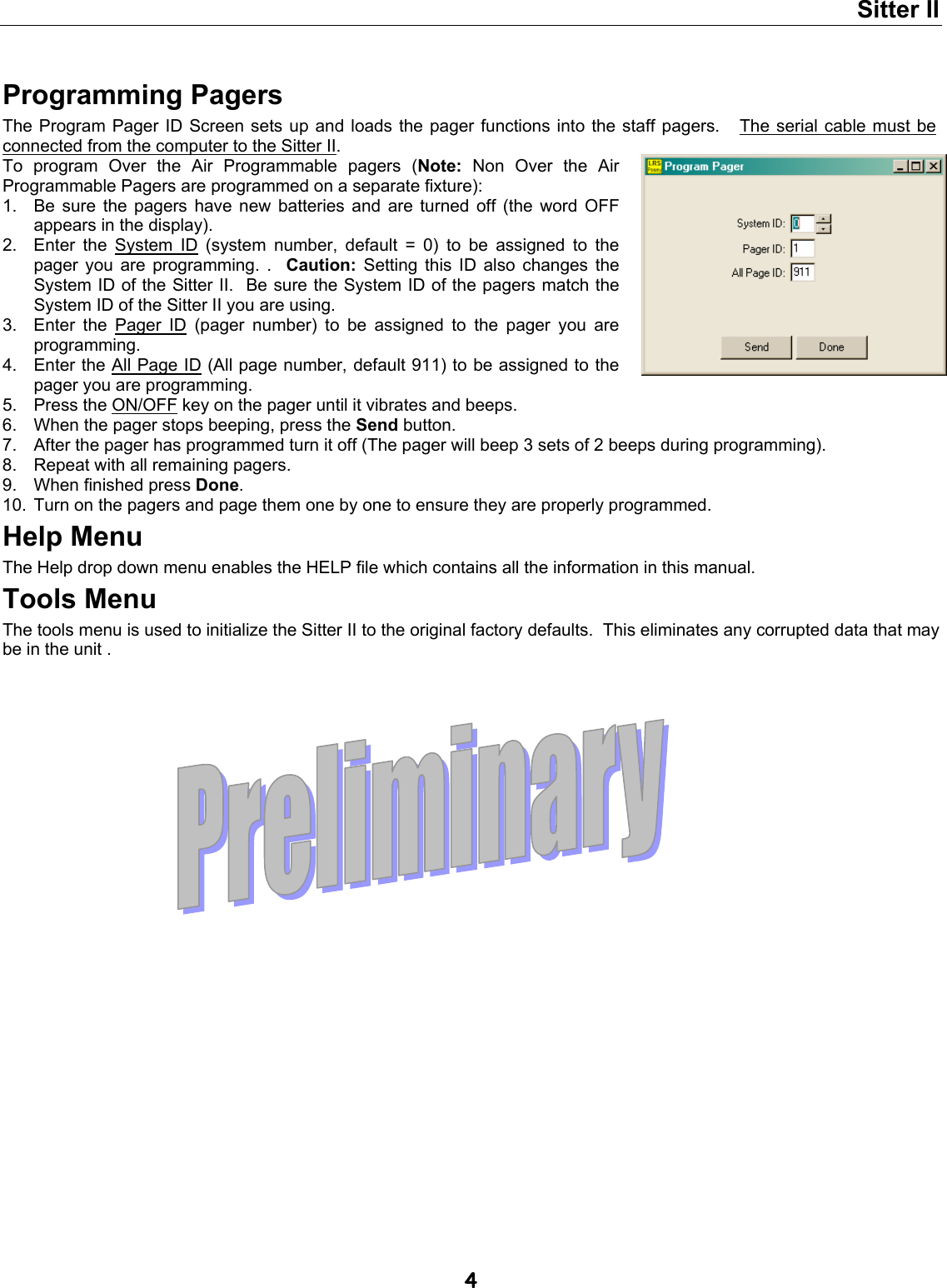 Sitter II  4  Programming Pagers The Program Pager ID Screen sets up and loads the pager functions into the staff pagers.   The serial cable must be connected from the computer to the Sitter II.  To program Over the Air Programmable pagers (Note: Non Over the Air Programmable Pagers are programmed on a separate fixture): 1.  Be sure the pagers have new batteries and are turned off (the word OFF appears in the display). 2.  Enter the System ID (system number, default = 0) to be assigned to the pager you are programming. .  Caution: Setting this ID also changes the System ID of the Sitter II.  Be sure the System ID of the pagers match the System ID of the Sitter II you are using. 3.  Enter the Pager ID (pager number) to be assigned to the pager you are programming. 4.  Enter the All Page ID (All page number, default 911) to be assigned to the pager you are programming. 5.  Press the ON/OFF key on the pager until it vibrates and beeps. 6.  When the pager stops beeping, press the Send button. 7.  After the pager has programmed turn it off (The pager will beep 3 sets of 2 beeps during programming). 8.  Repeat with all remaining pagers. 9.  When finished press Done. 10.  Turn on the pagers and page them one by one to ensure they are properly programmed. Help Menu The Help drop down menu enables the HELP file which contains all the information in this manual. Tools Menu The tools menu is used to initialize the Sitter II to the original factory defaults.  This eliminates any corrupted data that may be in the unit . 