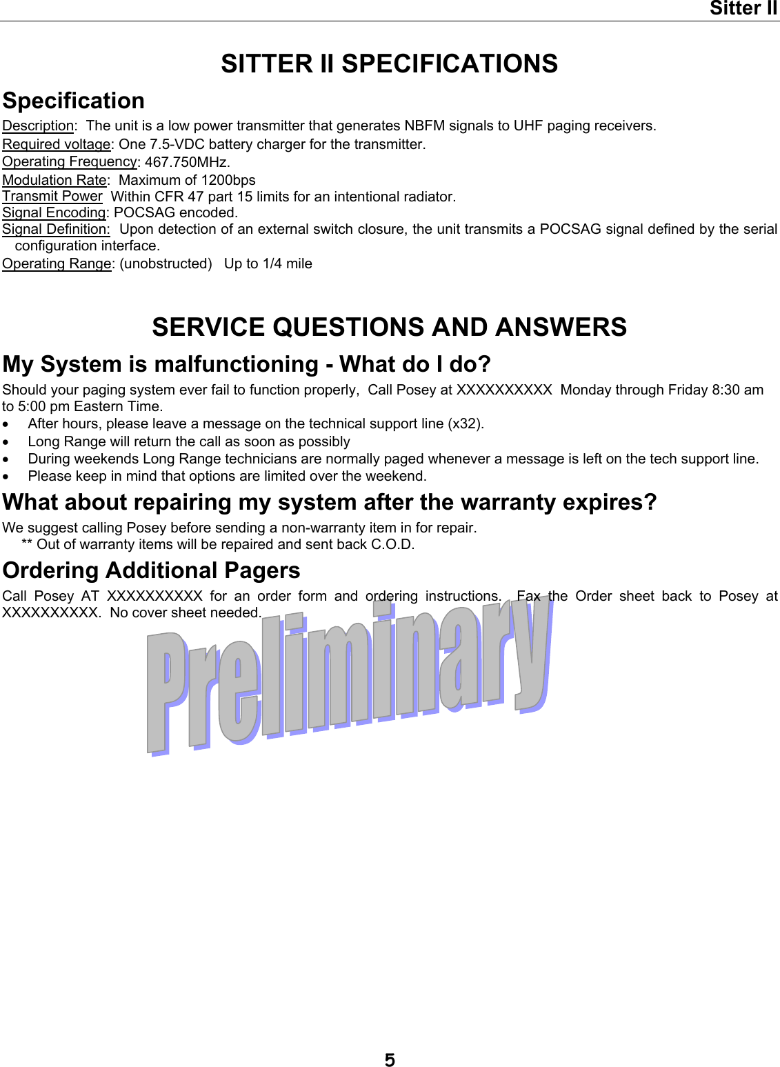 Sitter II  5 SITTER II SPECIFICATIONS Specification Description:  The unit is a low power transmitter that generates NBFM signals to UHF paging receivers. Required voltage: One 7.5-VDC battery charger for the transmitter. Operating Frequency: 467.750MHz. Modulation Rate:  Maximum of 1200bps Transmit Power  Within CFR 47 part 15 limits for an intentional radiator. Signal Encoding: POCSAG encoded. Signal Definition:  Upon detection of an external switch closure, the unit transmits a POCSAG signal defined by the serial configuration interface. Operating Range: (unobstructed)   Up to 1/4 mile   SERVICE QUESTIONS AND ANSWERS My System is malfunctioning - What do I do? Should your paging system ever fail to function properly,  Call Posey at XXXXXXXXXX  Monday through Friday 8:30 am to 5:00 pm Eastern Time.  •  After hours, please leave a message on the technical support line (x32). •  Long Range will return the call as soon as possibly •  During weekends Long Range technicians are normally paged whenever a message is left on the tech support line. •  Please keep in mind that options are limited over the weekend. What about repairing my system after the warranty expires? We suggest calling Posey before sending a non-warranty item in for repair.   ** Out of warranty items will be repaired and sent back C.O.D. Ordering Additional Pagers Call Posey AT XXXXXXXXXX for an order form and ordering instructions.  Fax the Order sheet back to Posey at XXXXXXXXXX.  No cover sheet needed.   