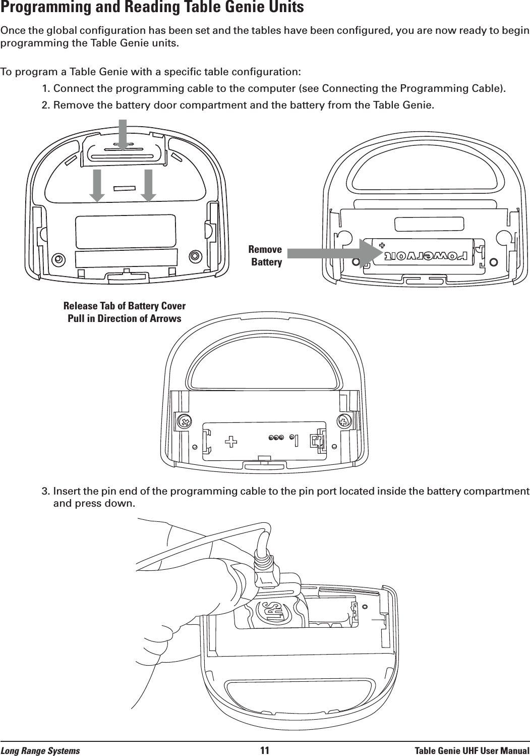 Long Range Systems 11 Table Genie UHF User ManualProgramming and Reading Table Genie UnitsOnce the global configuration has been set and the tables have been configured, you are now ready to beginprogramming the Table Genie units. To program a Table Genie with a specific table configuration:1. Connect the programming cable to the computer (see Connecting the Programming Cable).2. Remove the battery door compartment and the battery from the Table Genie.3. Insert the pin end of the programming cable to the pin port located inside the battery compartmentand press down. Release Tab of Battery Cover Pull in Direction of ArrowsRemoveBattery