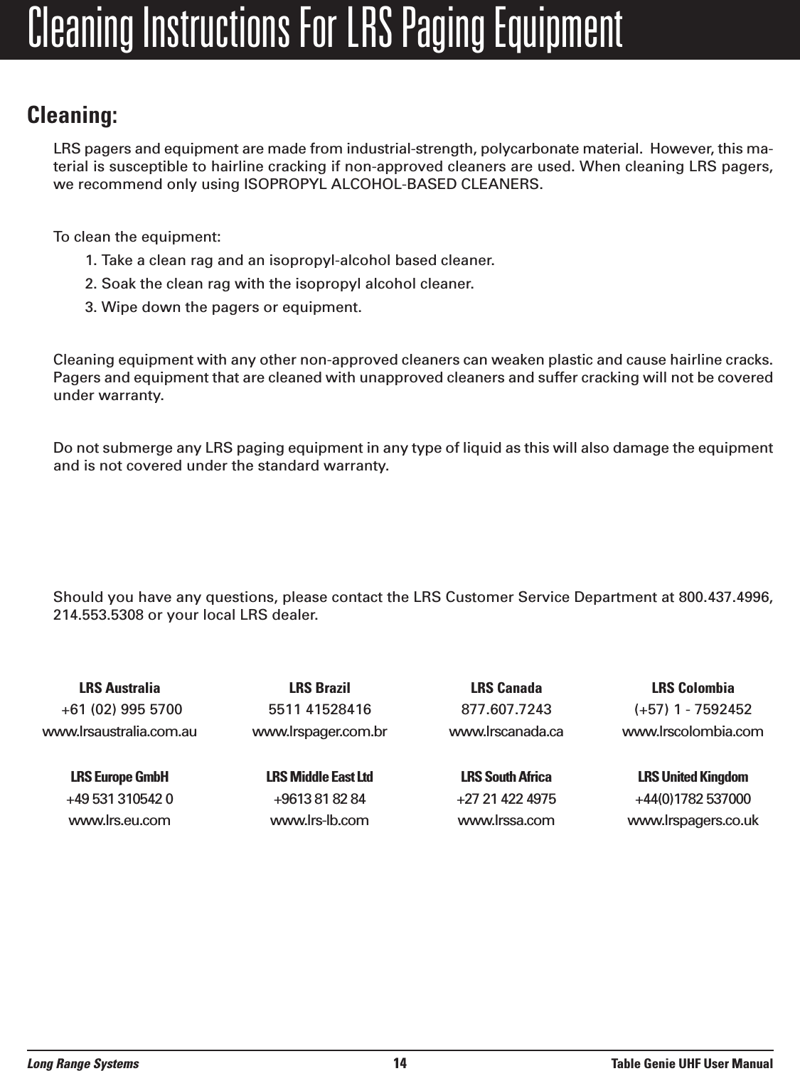 Cleaning Instructions For LRS Paging EquipmentCleaning:LRS pagers and equipment are made from industrial-strength, polycarbonate material.  However, this ma-terial is susceptible to hairline cracking if non-approved cleaners are used. When cleaning LRS pagers,we recommend only using ISOPROPYL ALCOHOL-BASED CLEANERS.To clean the equipment:1. Take a clean rag and an isopropyl-alcohol based cleaner. 2. Soak the clean rag with the isopropyl alcohol cleaner. 3. Wipe down the pagers or equipment.Cleaning equipment with any other non-approved cleaners can weaken plastic and cause hairline cracks.Pagers and equipment that are cleaned with unapproved cleaners and suffer cracking will not be coveredunder warranty.Do not submerge any LRS paging equipment in any type of liquid as this will also damage the equipmentand is not covered under the standard warranty.Should you have any questions, please contact the LRS Customer Service Department at 800.437.4996,214.553.5308 or your local LRS dealer.LRS Australia LRS Brazil LRS Canada LRS Colombia+61 (02) 995 5700 5511 41528416 877.607.7243 (+57) 1 - 7592452www.lrsaustralia.com.au www.lrspager.com.br www.lrscanada.ca www.lrscolombia.comLRS Europe GmbH LRS Middle East Ltd LRS South Africa LRS United Kingdom+49 531 310542 0 +9613 81 82 84  +27 21 422 4975 +44(0)1782 537000www.lrs.eu.com www.lrs-lb.com www.lrssa.com www.lrspagers.co.ukLong Range Systems 14 Table Genie UHF User Manual