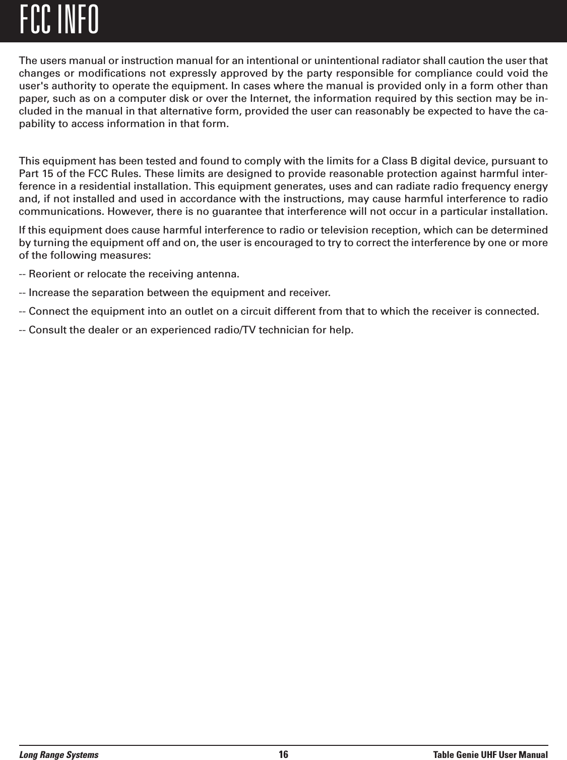 The users manual or instruction manual for an intentional or unintentional radiator shall caution the user thatchanges or modifications not expressly approved by the party responsible for compliance could void theuser&apos;s authority to operate the equipment. In cases where the manual is provided only in a form other thanpaper, such as on a computer disk or over the Internet, the information required by this section may be in-cluded in the manual in that alternative form, provided the user can reasonably be expected to have the ca-pability to access information in that form.This equipment has been tested and found to comply with the limits for a Class B digital device, pursuant toPart 15 of the FCC Rules. These limits are designed to provide reasonable protection against harmful inter-ference in a residential installation. This equipment generates, uses and can radiate radio frequency energyand, if not installed and used in accordance with the instructions, may cause harmful interference to radiocommunications. However, there is no guarantee that interference will not occur in a particular installation.If this equipment does cause harmful interference to radio or television reception, which can be determinedby turning the equipment off and on, the user is encouraged to try to correct the interference by one or moreof the following measures:-- Reorient or relocate the receiving antenna.-- Increase the separation between the equipment and receiver.-- Connect the equipment into an outlet on a circuit different from that to which the receiver is connected.-- Consult the dealer or an experienced radio/TV technician for help.Long Range Systems 16 Table Genie UHF User ManualFCC INFO