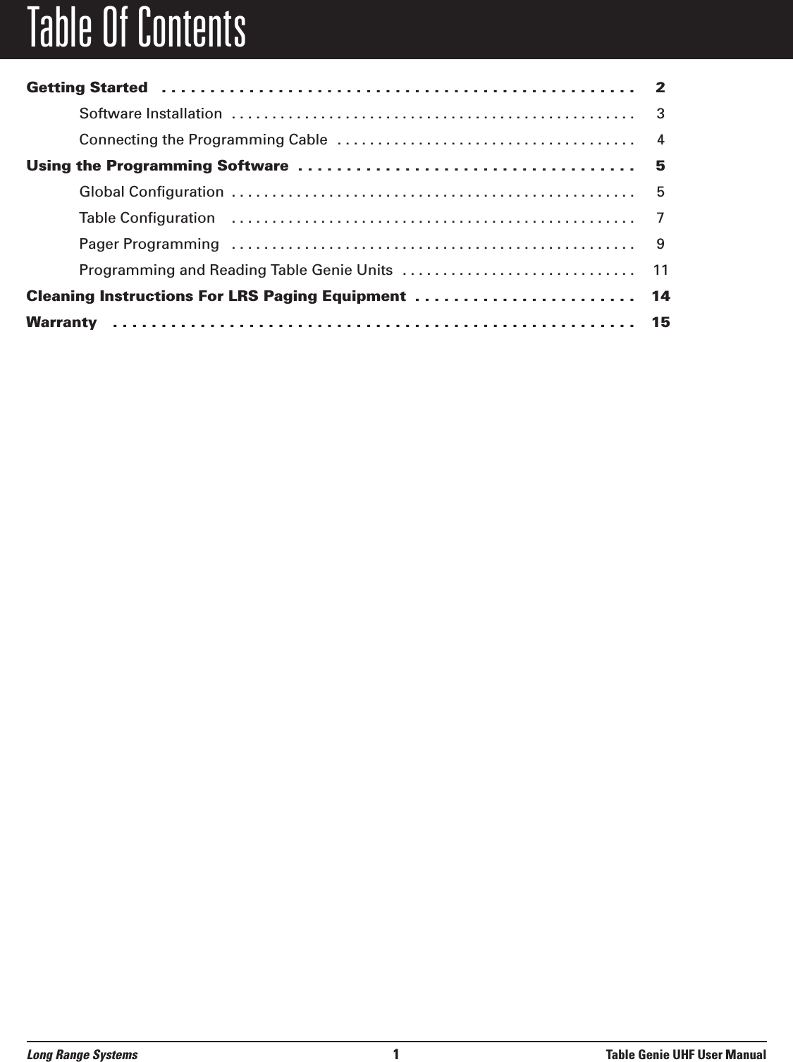 Table Of ContentsGetting Started  . . . . . . . . . . . . . . . . . . . . . . . . . . . . . . . . . . . . . . . . . . . . . . . . . 2Software Installation  . . . . . . . . . . . . . . . . . . . . . . . . . . . . . . . . . . . . . . . . . . . . . . . . . . 3Connecting the Programming Cable  . . . . . . . . . . . . . . . . . . . . . . . . . . . . . . . . . . . . . 4Using the Programming Software  . . . . . . . . . . . . . . . . . . . . . . . . . . . . . . . . . . . 5Global Configuration  . . . . . . . . . . . . . . . . . . . . . . . . . . . . . . . . . . . . . . . . . . . . . . . . . . 5Table Configuration   . . . . . . . . . . . . . . . . . . . . . . . . . . . . . . . . . . . . . . . . . . . . . . . . . . 7Pager Programming   . . . . . . . . . . . . . . . . . . . . . . . . . . . . . . . . . . . . . . . . . . . . . . . . . . 9Programming and Reading Table Genie Units  . . . . . . . . . . . . . . . . . . . . . . . . . . . . . 11Cleaning Instructions For LRS Paging Equipment  . . . . . . . . . . . . . . . . . . . . . . . 14Warranty   . . . . . . . . . . . . . . . . . . . . . . . . . . . . . . . . . . . . . . . . . . . . . . . . . . . . . . 15Long Range Systems 1Table Genie UHF User Manual